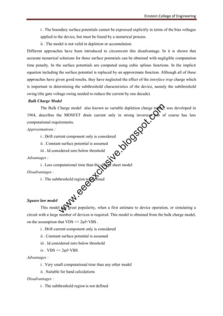 Einstein College of Engineering
i . The boundary surface potentials cannot be expressed explicitly in terms of the bias voltages
applied to the device, but must be found by a numerical process.
ii . The model is not valid in depletion or accumulation.
Different approaches have been introduced to circumvent this disadvantage. In it is shown that
accurate numerical solutions for these surface potentials can be obtained with negligible computation
time penalty. In the surface potentials are computed using cubic splines functions. In the implicit
equation including the surface potential is replaced by an approximate function. Although all of these
approaches have given good results, they have neglected the effect of the interface trap charge which
is important in determining the subthreshold characteristics of the device, namely the subthreshold
swing (the gate voltage swing needed to reduce the current by one decade).
Bulk Charge Model
The Bulk Charge model also known as variable depletion charge model, was developed in
1964, describes the MOSFET drain current only in strong inversion but of course has less
computational requirements.
Approximations :
i . Drift current component only is considered
ii . Constant surface potential is assumed
iii . Id considered zero below threshold
Advantages :
i . Less computational time than the charge sheet model
Disadvantages :
i . The subthreshold region not defined
Square law model
This model has great popularity, when a first estimate to device operation, or simulating a
circuit with a large number of devices is required. This model is obtained from the bulk charge model,
on the assumption that VDS << 2φf+VBS .
i . Drift current component only is considered
ii . Constant surface potential is assumed
iii . Id considered zero below threshold
iv . VDS << 2φf+VBS
Advantages :
i . Very small computational time than any other model
ii . Suitable for hand calculations
Disadvantages :
i . The subthreshold region is not defined
w
w
w
.eeeexclusive.blogspot.com
 