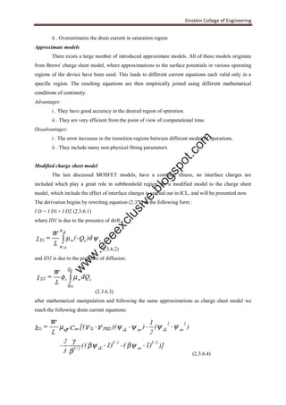 Einstein College of Engineering
ii . Overestimates the drain current in saturation region
Approximate models
There exists a large number of introduced approximate models. All of these models originate
from Brews' charge sheet model, where approximations to the surface potentials in various operating
regions of the device have been used. This leads to different current equations each valid only in a
specific region. The resulting equations are then empirically joined using different mathematical
conditions of continuity.
Advantages:
i . They have good accuracy in the desired region of operation.
ii . They are very efficient from the point of view of computational time.
Disadvantages:
i . The error increases in the transition regions between different modes of operations.
ii . They include many non-physical fitting parameters.
Modified charge sheet model
The last discussed MOSFET models, have a common illness, no interface charges are
included which play a great role in subthreshold region. So a modified model to the charge sheet
model, which include the effect of interface charges is carried out in ICL, and will be presented now.
The derivation begins by rewriting equation (2.3.1) in the following form :
I D = I D1+ I D2 (2.3.6.1)
where ID1 is due to the presence of drift:
2.3.6.2)
and ID2 is due to the presence of diffusion:
(2.3.6.3)
after mathematical manipulation and following the same approximations as charge sheet model we
reach the following drain current equations:
(2.3.6.4)
w
w
w
.eeeexclusive.blogspot.com
 