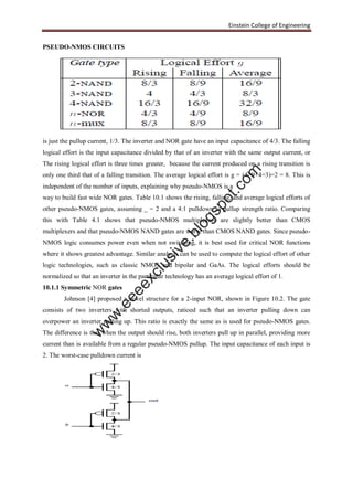 Einstein College of Engineering
PSEUDO-NMOS CIRCUITS
is just the pullup current, 1/3. The inverter and NOR gate have an input capacitance of 4/3. The falling
logical effort is the input capacitance divided by that of an inverter with the same output current, or
The rising logical effort is three times greater, because the current produced on a rising transition is
only one third that of a falling transition. The average logical effort is g = (4=9+4=3)=2 = 8. This is
independent of the number of inputs, explaining why pseudo-NMOS is a
way to build fast wide NOR gates. Table 10.1 shows the rising, falling, and average logical efforts of
other pseudo-NMOS gates, assuming _ = 2 and a 4:1 pulldown to pullup strength ratio. Comparing
this with Table 4.1 shows that pseudo-NMOS multiplexers are slightly better than CMOS
multiplexers and that pseudo-NMOS NAND gates are worse than CMOS NAND gates. Since pseudo-
NMOS logic consumes power even when not switching, it is best used for critical NOR functions
where it shows greatest advantage. Similar analysis can be used to compute the logical effort of other
logic technologies, such as classic NMOS and bipolar and GaAs. The logical efforts should be
normalized so that an inverter in the particular technology has an average logical effort of 1.
10.1.1 Symmetric NOR gates
Johnson [4] proposed a novel structure for a 2-input NOR, shown in Figure 10.2. The gate
consists of two inverters with shorted outputs, ratioed such that an inverter pulling down can
overpower an inverter pulling up. This ratio is exactly the same as is used for pseudo-NMOS gates.
The difference is that when the output should rise, both inverters pull up in parallel, providing more
current than is available from a regular pseudo-NMOS pullup. The input capacitance of each input is
2. The worst-case pulldown current is
w
w
w
.eeeexclusive.blogspot.com
 