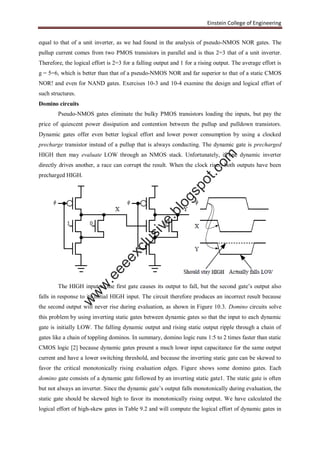 Einstein College of Engineering
equal to that of a unit inverter, as we had found in the analysis of pseudo-NMOS NOR gates. The
pullup current comes from two PMOS transistors in parallel and is thus 2=3 that of a unit inverter.
Therefore, the logical effort is 2=3 for a falling output and 1 for a rising output. The average effort is
g = 5=6, which is better than that of a pseudo-NMOS NOR and far superior to that of a static CMOS
NOR! and even for NAND gates. Exercises 10-3 and 10-4 examine the design and logical effort of
such structures.
Domino circuits
Pseudo-NMOS gates eliminate the bulky PMOS transistors loading the inputs, but pay the
price of quiescent power dissipation and contention between the pullup and pulldown transistors.
Dynamic gates offer even better logical effort and lower power consumption by using a clocked
precharge transistor instead of a pullup that is always conducting. The dynamic gate is precharged
HIGH then may evaluate LOW through an NMOS stack. Unfortunately, if one dynamic inverter
directly drives another, a race can corrupt the result. When the clock rises, both outputs have been
precharged HIGH.
The HIGH input to the first gate causes its output to fall, but the second gate’s output also
falls in response to its initial HIGH input. The circuit therefore produces an incorrect result because
the second output will never rise during evaluation, as shown in Figure 10.3. Domino circuits solve
this problem by using inverting static gates between dynamic gates so that the input to each dynamic
gate is initially LOW. The falling dynamic output and rising static output ripple through a chain of
gates like a chain of toppling dominos. In summary, domino logic runs 1:5 to 2 times faster than static
CMOS logic [2] because dynamic gates present a much lower input capacitance for the same output
current and have a lower switching threshold, and because the inverting static gate can be skewed to
favor the critical monotonically rising evaluation edges. Figure shows some domino gates. Each
domino gate consists of a dynamic gate followed by an inverting static gate1. The static gate is often
but not always an inverter. Since the dynamic gate’s output falls monotonically during evaluation, the
static gate should be skewed high to favor its monotonically rising output. We have calculated the
logical effort of high-skew gates in Table 9.2 and will compute the logical effort of dynamic gates in
w
w
w
.eeeexclusive.blogspot.com
 