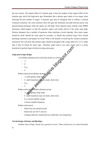 Einstein College of Engineering
the next section. The logical effort of a domino gate is then the product of the logical effort of the
dynamic gate and of the high-skew gate. Remember that a domino gate counts as two stages when
choosing the best number of stages. A dynamic gate may be designed with or without a clocked
evaluation transistor; the extra transistor slows the gate but eliminates any path between power and
ground during precharge when the inputs are still high. Some dynamic gates include weak PMOS
transistors called keepers so that the dynamic output will remain driven if the clock stops high.
Domino designers face a number of questions when selecting a circuit topology. How many stages
should be used? Should the static gates be inverters, or should they perform logic? How should
precharge transistors and keepers be sized? What is the benefit of removing the clocked evaluation
transistors? We will show that domino logic should be designed with a stage effort of 2–2:75, rather
than 4 that we found for static logic. Therefore, paths tend to use more stages and it is rarely
beneficial to perform logic with the inverting static gates.
Logic power logic design:
Is to Reduce dynamic power and static power in a circuit
– a:
– C:
– VDD:
– f:
Reduce static power,Reduce dynamic power
– a: clock gating, sleep mode
– C: small transistors (esp. on clock), short wires
– VDD:
– f:
Reduce static power, Reduce dynamic power
– a: clock gating, sleep mode
– C: small transistors (esp. on clock), short wires
– VDD: lowest suitable voltage
– f: lowest suitable frequency
Reduce static power
– Selectively use ratioed circuits
– Selectively use low Vt devices
– Leakage reduction: stacked devices, body bias, low temperature.
Circuit design of latches and flip flops:
Another class of logic circuits are sequential circuits. These circuits are two-valued networks
in
w
w
w
.eeeexclusive.blogspot.com
 
