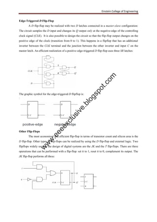 Einstein College of Engineering
Edge-Triggered D Flip-Flop
A D flip-flop may be realized with two D latches connected in a master-slave configuration:
The circuit samples the D input and changes its Q output only at the negative-edge of the controlling
clock signal (CLK). It is also possible to design the circuit so that the flip-flop output changes on the
positive edge of the clock (transition from 0 to 1). This happens in a flipflop that has an additional
inverter between the CLK terminal and the junction between the other inverter and input C on the
master latch. An efficient realization of a positive edge-triggered D flip-flop uses three SR latches:
The graphic symbol for the edge-triggered D flipflop is:
Other Flip-Flops
The most economical and efficient flip-flop in terms of transistor count and silicon area is the
D flip-flop. Other types of flip-flops can be realized by using the D flip-flop and external logic. Two
flipflops widely used in the design of digital systems are the JK and the T flip-flops. There are three
operations that can be performed with a flip-flop: set it to 1, reset it to 0, complement its output. The
JK flip-flop performs all three:
w
w
w
.eeeexclusive.blogspot.com
 