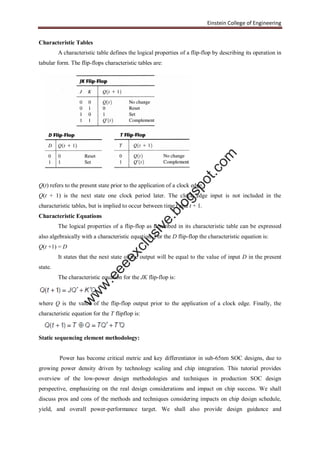 Einstein College of Engineering
Characteristic Tables
A characteristic table defines the logical properties of a flip-flop by describing its operation in
tabular form. The flip-flops characteristic tables are:
Q(t) refers to the present state prior to the application of a clock edge.
Q(t + 1) is the next state one clock period later. The clock edge input is not included in the
characteristic tables, but is implied to occur between time t and t + 1.
Characteristic Equations
The logical properties of a flip-flop as described in its characteristic table can be expressed
also algebraically with a characteristic equation. For the D flip-flop the characteristic equation is:
Q(t +1) = D
It states that the next state of the output will be equal to the value of input D in the present
state.
The characteristic equation for the JK flip-flop is:
where Q is the value of the flip-flop output prior to the application of a clock edge. Finally, the
characteristic equation for the T flipflop is:
Static sequencing element methodology:
Power has become critical metric and key differentiator in sub-65nm SOC designs, due to
growing power density driven by technology scaling and chip integration. This tutorial provides
overview of the low-power design methodologies and techniques in production SOC design
perspective, emphasizing on the real design considerations and impact on chip success. We shall
discuss pros and cons of the methods and techniques considering impacts on chip design schedule,
yield, and overall power-performance target. We shall also provide design guidance and
w
w
w
.eeeexclusive.blogspot.com
 