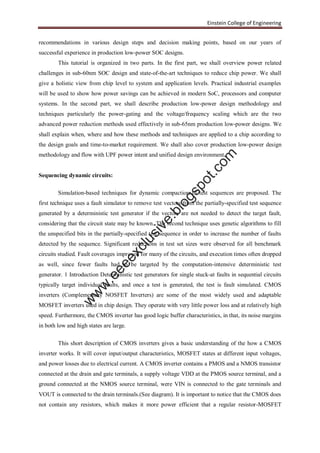 Einstein College of Engineering
recommendations in various design steps and decision making points, based on our years of
successful experience in production low-power SOC designs.
This tutorial is organized in two parts. In the first part, we shall overview power related
challenges in sub-60nm SOC design and state-of-the-art techniques to reduce chip power. We shall
give a holistic view from chip level to system and application levels. Practical industrial examples
will be used to show how power savings can be achieved in modern SoC, processors and computer
systems. In the second part, we shall describe production low-power design methodology and
techniques particularly the power-gating and the voltage/frequency scaling which are the two
advanced power reduction methods used effectively in sub-65nm production low-power designs. We
shall explain when, where and how these methods and techniques are applied to a chip according to
the design goals and time-to-market requirement. We shall also cover production low-power design
methodology and flow with UPF power intent and unified design environment.
Sequencing dynamic circuits:
Simulation-based techniques for dynamic compaction of test sequences are proposed. The
first technique uses a fault simulator to remove test vectors from the partially-specified test sequence
generated by a deterministic test generator if the vectors are not needed to detect the target fault,
considering that the circuit state may be known. The second technique uses genetic algorithms to fill
the unspecified bits in the partially-specified test sequence in order to increase the number of faults
detected by the sequence. Significant reductions in test set sizes were observed for all benchmark
circuits studied. Fault coverages improved for many of the circuits, and execution times often dropped
as well, since fewer faults had to be targeted by the computation-intensive deterministic test
generator. 1 Introduction Deterministic test generators for single stuck-at faults in sequential circuits
typically target individual faults, and once a test is generated, the test is fault simulated. CMOS
inverters (Complementary NOSFET Inverters) are some of the most widely used and adaptable
MOSFET inverters used in chip design. They operate with very little power loss and at relatively high
speed. Furthermore, the CMOS inverter has good logic buffer characteristics, in that, its noise margins
in both low and high states are large.
This short description of CMOS inverters gives a basic understanding of the how a CMOS
inverter works. It will cover input/output characteristics, MOSFET states at different input voltages,
and power losses due to electrical current. A CMOS inverter contains a PMOS and a NMOS transistor
connected at the drain and gate terminals, a supply voltage VDD at the PMOS source terminal, and a
ground connected at the NMOS source terminal, were VIN is connected to the gate terminals and
VOUT is connected to the drain terminals.(See diagram). It is important to notice that the CMOS does
not contain any resistors, which makes it more power efficient that a regular resistor-MOSFET
w
w
w
.eeeexclusive.blogspot.com
 