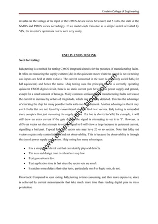 Einstein College of Engineering
inverter.As the voltage at the input of the CMOS device varies between 0 and 5 volts, the state of the
NMOS and PMOS varies accordingly. If we model each transistor as a simple switch activated by
VIN, the inverter’s operations can be seen very easily.
UNIT IV CMOS TESTING
Need for testing:
Iddq testing is a method for testing CMOS integrated circuits for the presence of manufacturing faults.
It relies on measuring the supply current (Idd) in the quiescent state (when the circuit is not switching
and inputs are held at static values). The current consumed in the state is commonly called Iddq for
Idd (quiescent) and hence the name. Iddq testing uses the principle that in a correctly operating
quiescent CMOS digital circuit, there is no static current path between the power supply and ground,
except for a small amount of leakage. Many common semiconductor manufacturing faults will cause
the current to increase by orders of magnitude, which can be easily detected. This has the advantage
of checking the chip for many possible faults with one measurement. Another advantage is that it may
catch faults that are not found by conventional stuck-at fault test vectors. Iddq testing is somewhat
more complex than just measuring the supply current. If a line is shorted to Vdd, for example, it will
still draw no extra current if the gate driving the signal is attempting to set it to '1'. However, a
different vector set that attempts to set the signal to 0 will show a large increase in quiescent current,
signalling a bad part. Typical Iddq test vector sets may have 20 or so vectors. Note that Iddq test
vectors require only controllability, and not observability. This is because the observability is through
the shared power supply connection. Iddq testing has many advantages:
 It is a simple and direct test that can identify physical defects.
 The area and design time overhead are very low.
 Test generation is fast.
 Test application time is fast since the vector sets are small.
 It catches some defects that other tests, particularly stuck-at logic tests, do not.
Drawback: Compared to scan testing, Iddq testing is time consuming, and then more expensive, since
is achieved by current measurements that take much more time than reading digital pins in mass
production.
w
w
w
.eeeexclusive.blogspot.com
 