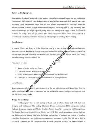 Einstein College of Engineering
Testers and test programs:
As processes shrink (see Moore's law), the leakage current becomes much higher and less predictable.
This makes it difficult to tell a low leakage part with a defect from a naturally high leakage part. Also,
increasing circuit size means a single fault will have a lower percentage effect, making it harder for
the test to detect. However, Iddq is so useful that designers are taking steps to keep it working. One
particular technique that helps is power gating, where the entire power supply to each block can be
switched off using a low leakage switch. This allows each block to be tested individually or in
combination, which makes the tests much easier when compared to testing the whole chip.
Text fixtures:
In generic xUnit, a test fixture is all the things that must be in place in order to run a test and expect a
particular outcome. Frequently fixtures are created by handling setUp() and tearDown() events of the
unit testing framework. In setUp() one would create the expected state for the test, and in tearDown()
it would clean up what had been set up.
Four phases of a test:
1. Set up -- Setting up the test fixture.
2. Exercise -- Interact with the system under test.
3. Verify -- Determine whether the expected outcome has been obtained.
4. Tear down -- Tear down the test fixture to return to the original state.
Use of fixtures
Some advantages of fixtures include separation of the test initialization (and destruction) from the
testing, reusing a known state for more than one test, and special assumption by the testing framework
that the fixture set up works.
Design for testability:
VLSI designers have a wide variety of CAD tools to choose from, each with their own
strengths and weaknesses. The leading Electronic Design Automation (EDA) companies include
Cadence, Synopsys, Magma, and Mentor Graphics. Tanner also offers commercial VLSI design tools.
The leading free tools include Electric, Magic, and LASI. This set of laboratories uses the Cadence
and Synopsys tools because they have the largest market share in industry, are capable of handling
everything from simple class projects to state-of-the-art integrated circuits. The full set of tools is
extremely expensive but the companies offer academic programs to make the tools available to
w
w
w
.eeeexclusive.blogspot.com
 