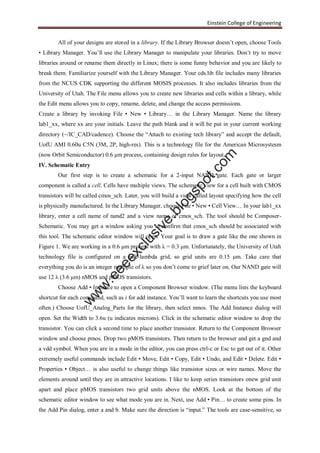 Einstein College of Engineering
All of your designs are stored in a library. If the Library Browser doesn’t open, choose Tools
• Library Manager. You’ll use the Library Manager to manipulate your libraries. Don’t try to move
libraries around or rename them directly in Linux; there is some funny behavior and you are likely to
break them. Familiarize yourself with the Library Manager. Your cds.lib file includes many libraries
from the NCUS CDK supporting the different MOSIS processes. It also includes libraries from the
University of Utah. The File menu allows you to create new libraries and cells within a library, while
the Edit menu allows you to copy, rename, delete, and change the access permissions.
Create a library by invoking File • New • Library… in the Library Manager. Name the library
lab1_xx, where xx are your initials. Leave the path blank and it will be put in your current working
directory (~/IC_CAD/cadence). Choose the “Attach to existing tech library” and accept the default,
UofU AMI 0.60u C5N (3M, 2P, high-res). This is a technology file for the American Microsystesm
(now Orbit Semiconductor) 0.6 μm process, containing design rules for layout.
IV. Schematic Entry
Our first step is to create a schematic for a 2-input NAND gate. Each gate or larger
component is called a cell. Cells have multiple views. The schematic view for a cell built with CMOS
transistors will be called cmos_sch. Later, you will build a view called layout specifying how the cell
is physically manufactured. In the Library Manager, choose File • New • Cell View… In your lab1_xx
library, enter a cell name of nand2 and a view name of cmos_sch. The tool should be Composer-
Schematic. You may get a window asking you to confirm that cmos_sch should be associated with
this tool. The schematic editor window will open. Your goal is to draw a gate like the one shown in
Figure 1. We are working in a 0.6 μm process with λ = 0.3 μm. Unfortunately, the University of Utah
technology file is configured on a half-lambda grid, so grid units are 0.15 μm. Take care that
everything you do is an integer multiple of λ so you don’t come to grief later on. Our NAND gate will
use 12 λ (3.6 μm) nMOS and pMOS transistors.
Choose Add • Instance to open a Component Browser window. (The menu lists the keyboard
shortcut for each command, such as i for add instance. You’ll want to learn the shortcuts you use most
often.) Choose UofU_Analog_Parts for the library, then select nmos. The Add Instance dialog will
open. Set the Width to 3.6u (u indicates microns). Click in the schematic editor window to drop the
transistor. You can click a second time to place another transistor. Return to the Component Browser
window and choose pmos. Drop two pMOS transistors. Then return to the browser and get a gnd and
a vdd symbol. When you are in a mode in the editor, you can press ctrl-c or Esc to get out of it. Other
extremely useful commands include Edit • Move, Edit • Copy, Edit • Undo, and Edit • Delete. Edit •
Properties • Object… is also useful to change things like transistor sizes or wire names. Move the
elements around until they are in attractive locations. I like to keep series transistors onew grid unit
apart and place pMOS transistors two grid units above the nMOS. Look at the bottom of the
schematic editor window to see what mode you are in. Next, use Add • Pin… to create some pins. In
the Add Pin dialog, enter a and b. Make sure the direction is “input.” The tools are case-sensitive, so
w
w
w
.eeeexclusive.blogspot.com
 