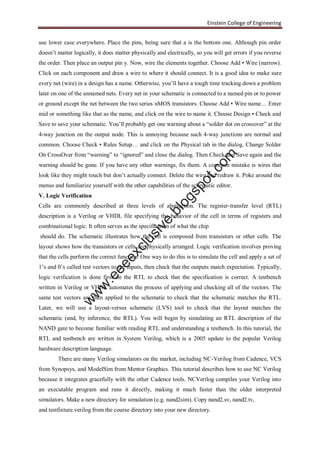 Einstein College of Engineering
use lower case everywhere. Place the pins, being sure that a is the bottom one. Although pin order
doesn’t matter logically, it does matter physically and electrically, so you will get errors if you reverse
the order. Then place an output pin y. Now, wire the elements together. Choose Add • Wire (narrow).
Click on each component and draw a wire to where it should connect. It is a good idea to make sure
every net (wire) in a design has a name. Otherwise, you’ll have a tough time tracking down a problem
later on one of the unnamed nets. Every net in your schematic is connected to a named pin or to power
or ground except the net between the two series nMOS transistors. Choose Add • Wire name… Enter
mid or something like that as the name, and click on the wire to name it. Choose Design • Check and
Save to save your schematic. You’ll probably get one warning about a “solder dot on crossover” at the
4-way junction on the output node. This is annoying because such 4-way junctions are normal and
common. Choose Check • Rules Setup… and click on the Physical tab in the dialog. Change Solder
On CrossOver from “warning” to “ignored” and close the dialog. Then Check and Save again and the
warning should be gone. If you have any other warnings, fix them. A common mistake is wires that
look like they might touch but don’t actually connect. Delete the wire and redraw it. Poke around the
menus and familiarize yourself with the other capabilities of the schematic editor.
V. Logic Verification
Cells are commonly described at three levels of abstraction. The register-transfer level (RTL)
description is a Verilog or VHDL file specifying the behavior of the cell in terms of registers and
combinational logic. It often serves as the specification of what the chip
should do. The schematic illustrates how the cell is composed from transistors or other cells. The
layout shows how the transistors or cells are physically arranged. Logic verification involves proving
that the cells perform the correct function. One way to do this is to simulate the cell and apply a set of
1’s and 0’s called test vectors to the inputs, then check that the outputs match expectation. Typically,
logic verification is done first on the RTL to check that the specification is correct. A testbench
written in Verilog or VHDL automates the process of applying and checking all of the vectors. The
same test vectors are then applied to the schematic to check that the schematic matches the RTL.
Later, we will use a layout-versus schematic (LVS) tool to check that the layout matches the
schematic (and, by inference, the RTL). You will begin by simulating an RTL description of the
NAND gate to become familiar with reading RTL and understanding a testbench. In this tutorial, the
RTL and testbench are written in System Verilog, which is a 2005 update to the popular Verilog
hardware description language.
There are many Verilog simulators on the market, including NC-Verilog from Cadence, VCS
from Synopsys, and ModelSim from Mentor Graphics. This tutorial describes how to use NC Verilog
because it integrates gracefully with the other Cadence tools. NCVerilog compiles your Verilog into
an executable program and runs it directly, making it much faster than the older interpreted
simulators. Make a new directory for simulation (e.g. nand2sim). Copy nand2.sv, nand2.tv,
and testfixture.verilog from the course directory into your new directory.
w
w
w
.eeeexclusive.blogspot.com
 