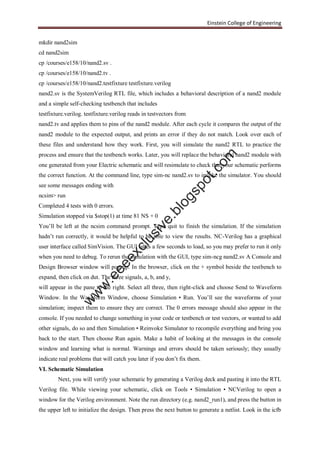 Einstein College of Engineering
mkdir nand2sim
cd nand2sim
cp /courses/e158/10/nand2.sv .
cp /courses/e158/10/nand2.tv .
cp /courses/e158/10/nand2.testfixture testfixture.verilog
nand2.sv is the SystemVerilog RTL file, which includes a behavioral description of a nand2 module
and a simple self-checking testbench that includes
testfixture.verilog. testfixture.verilog reads in testvectors from
nand2.tv and applies them to pins of the nand2 module. After each cycle it compares the output of the
nand2 module to the expected output, and prints an error if they do not match. Look over each of
these files and understand how they work. First, you will simulate the nand2 RTL to practice the
process and ensure that the testbench works. Later, you will replace the behavioral nand2 module with
one generated from your Electric schematic and will resimulate to check that your schematic performs
the correct function. At the command line, type sim-nc nand2.sv to invoke the simulator. You should
see some messages ending with
ncsim> run
Completed 4 tests with 0 errors.
Simulation stopped via $stop(1) at time 81 NS + 0
You’ll be left at the ncsim command prompt. Type quit to finish the simulation. If the simulation
hadn’t run correctly, it would be helpful to be able to view the results. NC-Verilog has a graphical
user interface called SimVision. The GUI takes a few seconds to load, so you may prefer to run it only
when you need to debug. To rerun the simulation with the GUI, type sim-ncg nand2.sv A Console and
Design Browser window will pop up. In the browser, click on the + symbol beside the testbench to
expand, then click on dut. The three signals, a, b, and y,
will appear in the pane to the right. Select all three, then right-click and choose Send to Waveform
Window. In the Waveform Window, choose Simulation • Run. You’ll see the waveforms of your
simulation; inspect them to ensure they are correct. The 0 errors message should also appear in the
console. If you needed to change something in your code or testbench or test vectors, or wanted to add
other signals, do so and then Simulation • Reinvoke Simulator to recompile everything and bring you
back to the start. Then choose Run again. Make a habit of looking at the messages in the console
window and learning what is normal. Warnings and errors should be taken seriously; they usually
indicate real problems that will catch you later if you don’t fix them.
VI. Schematic Simulation
Next, you will verify your schematic by generating a Verilog deck and pasting it into the RTL
Verilog file. While viewing your schematic, click on Tools • Simulation • NCVerilog to open a
window for the Verilog environment. Note the run directory (e.g. nand2_run1), and press the button in
the upper left to initialize the design. Then press the next button to generate a netlist. Look in the icfb
w
w
w
.eeeexclusive.blogspot.com
 