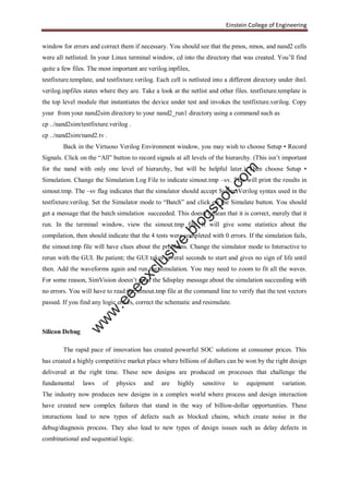Einstein College of Engineering
window for errors and correct them if necessary. You should see that the pmos, nmos, and nand2 cells
were all netlisted. In your Linux terminal window, cd into the directory that was created. You’ll find
quite a few files. The most important are verilog.inpfiles,
testfixture.template, and testfixture.verilog. Each cell is netlisted into a different directory under ihnl.
verilog.inpfiles states where they are. Take a look at the netlist and other files. testfixture.template is
the top level module that instantiates the device under test and invokes the testfixture.verilog. Copy
your from your nand2sim directory to your nand2_run1 directory using a command such as
cp ../nand2sim/testfixture.verilog .
cp ../nand2sim/nand2.tv .
Back in the Virtuoso Verilog Environment window, you may wish to choose Setup • Record
Signals. Click on the “All” button to record signals at all levels of the hierarchy. (This isn’t important
for the nand with only one level of hierarchy, but will be helpful later.) Then choose Setup •
Simulation. Change the Simulation Log File to indicate simout.tmp –sv. This will print the results in
simout.tmp. The –sv flag indicates that the simulator should accept SystemVerilog syntax used in the
testfixture.verilog. Set the Simulator mode to “Batch” and click on the Simulate button. You should
get a message that the batch simulation succeeded. This doesn’t mean that it is correct, merely that it
run. In the terminal window, view the simout.tmp file. It will give some statistics about the
compilation, then should indicate that the 4 tests were completed with 0 errors. If the simulation fails,
the simout.tmp file will have clues about the problems. Change the simulator mode to Interactive to
rerun with the GUI. Be patient; the GUI takes several seconds to start and gives no sign of life until
then. Add the waveforms again and run the simulation. You may need to zoom to fit all the waves.
For some reason, SimVision doesn’t print the $display message about the simulation succeeding with
no errors. You will have to read the simout.tmp file at the command line to verify that the test vectors
passed. If you find any logic errors, correct the schematic and resimulate.
Silicon Debug
The rapid pace of innovation has created powerful SOC solutions at consumer prices. This
has created a highly competitive market place where billions of dollars can be won by the right design
delivered at the right time. These new designs are produced on processes that challenge the
fundamental laws of physics and are highly sensitive to equipment variation.
The industry now produces new designs in a complex world where process and design interaction
have created new complex failures that stand in the way of billion-dollar opportunities. These
interactions lead to new types of defects such as blocked chains, which create noise in the
debug/diagnosis process. They also lead to new types of design issues such as delay defects in
combinational and sequential logic.
w
w
w
.eeeexclusive.blogspot.com
 