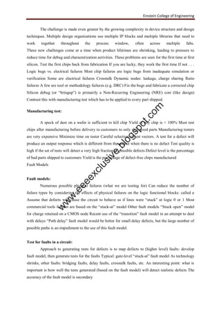Einstein College of Engineering
The challenge is made even greater by the growing complexity in device structure and design
techniques. Multiple design organizations use multiple IP blocks and multiple libraries that need to
work together throughout the process window, often across multiple fabs.
These new challenges come at a time when product lifetimes are shrinking, leading to pressure to
reduce time for debug and characterization activities. These problems are seen for the first time at first
silicon. Test the first chips back from fabrication If you are lucky, they work the first time If not . . .
Logic bugs vs. electrical failures Most chip failures are logic bugs from inadequate simulation or
verification Some are electrical failures Crosstalk Dynamic nodes: leakage, charge sharing Ratio
failures A few are tool or methodology failures (e.g. DRC) Fix the bugs and fabricate a corrected chip
Silicon debug (or “bringup”) is primarily a Non-Recurring Engineering (NRE) cost (like design)
Contrast this with manufacturing test which has to be applied to every part shipped.
Manufacturing test:
A speck of dust on a wafer is sufficient to kill chip Yield of any chip is < 100% Must test
chips after manufacturing before delivery to customers to only ship good parts Manufacturing testers
are very expensive Minimize time on tester Careful selection of test vectors. A test for a defect will
produce an output response which is different from the output when there is no defect Test quality is
high if the set of tests will detect a very high fraction of possible defects Defect level is the percentage
of bad parts shipped to customers Yield is the percentage of defect-free chips manufactured
Fault Models
Fault models:
Numerous possible physical failures (what we are testing for) Can reduce the number of
failure types by considering the effects of physical failures on the logic functional blocks: called a
Assume that defects will cause the circuit to behave as if lines were “stuck” at logic 0 or 1 Most
commercial tools for test are based on the “stuck-at” model Other fault models “Stuck open” model
for charge retained on a CMOS node Recent use of the “transition” fault model in an attempt to deal
with delays “Path delay” fault model would be better for small delay defects, but the large number of
possible paths is an impediment to the use of this fault model.
Test for faults in a circuit:
Approach to generating tests for defects is to map defects to (higher level) faults: develop
fault model, then generate tests for the faults Typical: gate-level “stuck-at” fault model As technology
shrinks, other faults: bridging faults, delay faults, crosstalk faults, etc. An interesting point: what is
important is how well the tests generated (based on the fault model) will detect realistic defects The
accuracy of the fault model is secondary
w
w
w
.eeeexclusive.blogspot.com
 