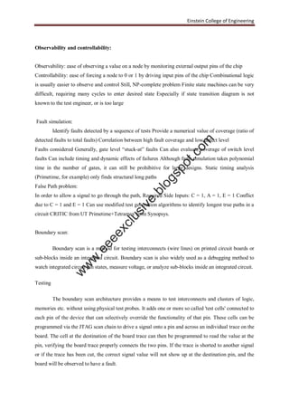 Einstein College of Engineering
Observability and controllability:
Observability: ease of observing a value on a node by monitoring external output pins of the chip
Controllability: ease of forcing a node to 0 or 1 by driving input pins of the chip Combinational logic
is usually easier to observe and control Still, NP-complete problem Finite state machines can be very
difficult, requiring many cycles to enter desired state Especially if state transition diagram is not
known to the test engineer, or is too large
Fault simulation:
Identify faults detected by a sequence of tests Provide a numerical value of coverage (ratio of
detected faults to total faults) Correlation between high fault coverage and low defect level
Faults considered Generally, gate level “stuck-at” faults Can also evaluate coverage of switch level
faults Can include timing and dynamic effects of failures Although fault simulation takes polynomial
time in the number of gates, it can still be prohibitive for large designs. Static timing analysis
(Primetime, for example) only finds structural long paths
False Path problem:
In order to allow a signal to go through the path, Required Side Inputs: C = 1, A = 1, E = 1 Conflict
due to C = 1 and E = 1 Can use modified test generation algorithms to identify longest true paths in a
circuit CRITIC from UT Primetime+Tetramax from Synopsys.
Boundary scan:
Boundary scan is a method for testing interconnects (wire lines) on printed circuit boards or
sub-blocks inside an integrated circuit. Boundary scan is also widely used as a debugging method to
watch integrated circuit pin states, measure voltage, or analyze sub-blocks inside an integrated circuit.
Testing
The boundary scan architecture provides a means to test interconnects and clusters of logic,
memories etc. without using physical test probes. It adds one or more so called 'test cells' connected to
each pin of the device that can selectively override the functionality of that pin. These cells can be
programmed via the JTAG scan chain to drive a signal onto a pin and across an individual trace on the
board. The cell at the destination of the board trace can then be programmed to read the value at the
pin, verifying the board trace properly connects the two pins. If the trace is shorted to another signal
or if the trace has been cut, the correct signal value will not show up at the destination pin, and the
board will be observed to have a fault.
w
w
w
.eeeexclusive.blogspot.com
 