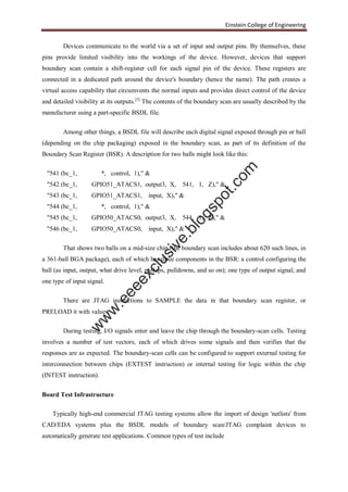 Einstein College of Engineering
Devices communicate to the world via a set of input and output pins. By themselves, these
pins provide limited visibility into the workings of the device. However, devices that support
boundary scan contain a shift-register cell for each signal pin of the device. These registers are
connected in a dedicated path around the device's boundary (hence the name). The path creates a
virtual access capability that circumvents the normal inputs and provides direct control of the device
and detailed visibility at its outputs.[3]
The contents of the boundary scan are usually described by the
manufacturer using a part-specific BSDL file.
Among other things, a BSDL file will describe each digital signal exposed through pin or ball
(depending on the chip packaging) exposed in the boundary scan, as part of its definition of the
Boundary Scan Register (BSR). A description for two balls might look like this:
"541 (bc_1, *, control, 1)," &
"542 (bc_1, GPIO51_ATACS1, output3, X, 541, 1, Z)," &
"543 (bc_1, GPIO51_ATACS1, input, X)," &
"544 (bc_1, *, control, 1)," &
"545 (bc_1, GPIO50_ATACS0, output3, X, 544, 1, Z)," &
"546 (bc_1, GPIO50_ATACS0, input, X)," &
That shows two balls on a mid-size chip (the boundary scan includes about 620 such lines, in
a 361-ball BGA package), each of which has three components in the BSR: a control configuring the
ball (as input, output, what drive level, pullups, pulldowns, and so on); one type of output signal; and
one type of input signal.
There are JTAG instructions to SAMPLE the data in that boundary scan register, or
PRELOAD it with values.
During testing, I/O signals enter and leave the chip through the boundary-scan cells. Testing
involves a number of test vectors, each of which drives some signals and then verifies that the
responses are as expected. The boundary-scan cells can be configured to support external testing for
interconnection between chips (EXTEST instruction) or internal testing for logic within the chip
(INTEST instruction).
Board Test Infrastructure
Typically high-end commercial JTAG testing systems allow the import of design 'netlists' from
CAD/EDA systems plus the BSDL models of boundary scan/JTAG complaint devices to
automatically generate test applications. Common types of test include
w
w
w
.eeeexclusive.blogspot.com
 