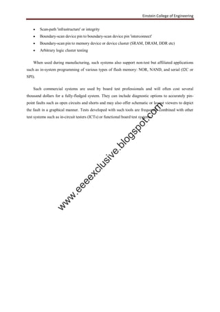 Einstein College of Engineering
 Scan-path 'infrastructure' or integrity
 Boundary-scan device pin to boundary-scan device pin 'interconnect'
 Boundary-scan pin to memory device or device cluster (SRAM, DRAM, DDR etc)
 Arbitrary logic cluster testing
When used during manufacturing, such systems also support non-test but affiliated applications
such as in-system programming of various types of flash memory: NOR, NAND, and serial (I2C or
SPI).
Such commercial systems are used by board test professionals and will often cost several
thousand dollars for a fully-fledged system. They can include diagnostic options to accurately pin-
point faults such as open circuits and shorts and may also offer schematic or layout viewers to depict
the fault in a graphical manner. Tests developed with such tools are frequently combined with other
test systems such as in-circuit testers (ICTs) or functional board test systems.
w
w
w
.eeeexclusive.blogspot.com
 