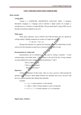 Einstein College of Engineering
UNIT V SPECIFICATION USING VERILOG HDL
Basic concepts
Verilog HDL:
Verilog is a HARDWARE DESCRIPTION LANGUAGE (HDL). A hardware
description Language is a language used to describe a digital system, for example, a
microprocessor or a memory or simple flip-flop. This just means that by using a HDL one can
describe any hardware (digital) at any level.
White space:
White space characters, such as SPACE and TAB and blank lines are ignored by
verilog compiler. Multiple statements are written on a single line such as,
f = a0; if (s == 0) f = a1;
Placing each statement on a separate line and using indentation within blocks of code,
such as an if-else statement are good ways to increase the readability of code.
Documentation in verilog code:
Documentation can be included in verilog code by writing a comment. A short
comment begins with double slash, //, and continues to the end of the line. A long comment
can span multiple lines and is contained inside the delimiters /* and */.
//this is a short comment
/* this is a long comment
That spans two lines */
Operators:
Verilog has operators of three types. They are unary operators which precede the
operand, binary operators which appear between two operands and ternary operators that
have two separate operators that separate three operands.
Example:
x = + y; //+ is unary operator, y is the operand
x = y && z; // && is a binary operator, y and z are operands
x = a ? b : c; // ? : is a ternary operator, a, b, c are operands
Signal values, Numbers:
w
w
w
.eeeexclusive.blogspot.com
 