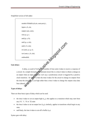 Einstein College of Engineering
Simplified version of full adder:
Gate delays
A delay, as used in Verilog, is a number of time units it takes to receive a response of
a circuit. In a simple forward combinational circuit this is a time it takes to obtain a change on
an output when an input is altered. Let's say a synchronous circuit is triggered by a positive
clock transition; `the delay' is then the time it takes for the circuit to change its outputs from
the time the clock line is set high rather then a time it takes to change the outputs since data
lines altered.
Types of delays
There are three basic types of delay which can be used:
 the time it takes to set an output high (trise); this applies to a transition which may start from
any (`0', `1', `X' or `Z') state
 the time it takes to set an output low (tfall); similarly, applies to transitions which begin in any
state.
 and finaly, the time it takes to cut-off a buffer (toff).
Syntax gate with delay:
module fulladd (a,b,cin, sum,carry) ;
input a, b, cin;
output sum, carry;
wire p, q, r;
and (p, a, b);
and (q, a, cin);
and (r, b, cin);
or (carry, p, q, r);
xor (sum, a, b, cin);
endmodule
w
w
w
.eeeexclusive.blogspot.com
 