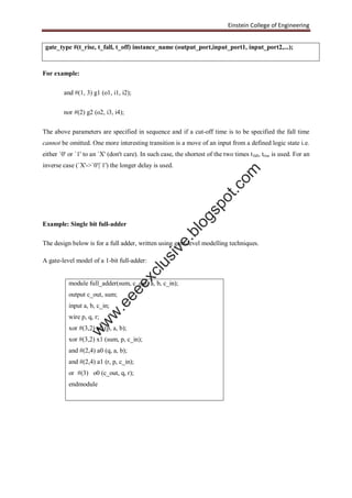 Einstein College of Engineering
gate_type #(t_rise, t_fall, t_off) instance_name (output_port,input_port1, input_port2,...);
For example:
and #(1, 3) g1 (o1, i1, i2);
nor #(2) g2 (o2, i3, i4);
The above parameters are specified in sequence and if a cut-off time is to be specified the fall time
cannot be omitted. One more interesting transition is a move of an input from a defined logic state i.e.
either `0' or `1' to an `X' (don't care). In such case, the shortest of the two times tfall, trise is used. For an
inverse case (`X'->`0'|`1') the longer delay is used.
Example: Single bit full-adder
The design below is for a full adder, written using gate-level modelling techniques.
A gate-level model of a 1-bit full-adder:
module full_adder(sum, c_out, a, b, c_in);
output c_out, sum;
input a, b, c_in;
wire p, q, r;
xor #(3,2) x0 (p, a, b);
xor #(3,2) x1 (sum, p, c_in);
and #(2,4) a0 (q, a, b);
and #(2,4) a1 (r, p, c_in);
or #(3) o0 (c_out, q, r);
endmodule
w
w
w
.eeeexclusive.blogspot.com
 