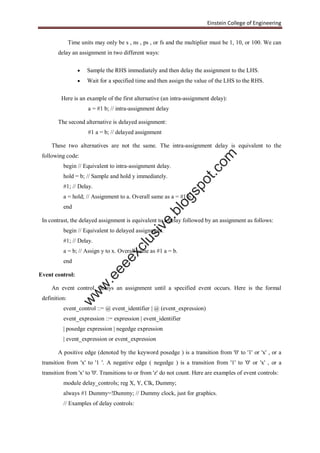 Einstein College of Engineering
Time units may only be s , ns , ps , or fs and the multiplier must be 1, 10, or 100. We can
delay an assignment in two different ways:
 Sample the RHS immediately and then delay the assignment to the LHS.
 Wait for a specified time and then assign the value of the LHS to the RHS.
Here is an example of the first alternative (an intra-assignment delay):
a = #1 b; // intra-assignment delay
The second alternative is delayed assignment:
#1 a = b; // delayed assignment
These two alternatives are not the same. The intra-assignment delay is equivalent to the
following code:
begin // Equivalent to intra-assignment delay.
hold = b; // Sample and hold y immediately.
#1; // Delay.
a = hold; // Assignment to a. Overall same as a = #1 b.
end
In contrast, the delayed assignment is equivalent to a delay followed by an assignment as follows:
begin // Equivalent to delayed assignment.
#1; // Delay.
a = b; // Assign y to x. Overall same as #1 a = b.
end
Event control:
An event control, delays an assignment until a specified event occurs. Here is the formal
definition:
event_control ::= @ event_identifier | @ (event_expression)
event_expression ::= expression | event_identifier
| posedge expression | negedge expression
| event_expression or event_expression
A positive edge (denoted by the keyword posedge ) is a transition from '0' to '1' or 'x' , or a
transition from 'x' to '1 '. A negative edge ( negedge ) is a transition from '1' to '0' or 'x' , or a
transition from 'x' to '0'. Transitions to or from 'z' do not count. Here are examples of event controls:
module delay_controls; reg X, Y, Clk, Dummy;
always #1 Dummy=!Dummy; // Dummy clock, just for graphics.
// Examples of delay controls:
w
w
w
.eeeexclusive.blogspot.com
 