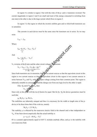 Einstein College of Engineering
In region 4 is similar to region 2 but with the roles of the p- and n- transistors reversed. The
current magnitudes in region 2 and 4 are small and most of the energy consumed in switching from
one state to the other is due to the large current which flows in region 3.
In region 3 is the region in which the inverter exhibits gain and in which both transistors are
in saturation.
The currents in each device must be the same since the transistors are in series. So we may
write
I dsp = - Idsn
Where
Idsp= βn (Vin – VDD - Vtp )2
2
And
Idsn = βn (Vin – Vtn )2
2
Vin in terms of the β ratio and the other circuit voltages and currents
Vin = VDD + Vtp +Vtn (βn + βp)1/2
1+ (βn + βp)1/2
Since both transistors are in saturation, they act as current sources so that the equivalent circuit in this
region is two current sources so that the equivalent circuit in this region is two current sources in
series between VDD and VSS with the output voltage coming from their common point. The region is
inherently unstable in consequence and the change over from one logic level to the other is rapid.
If βn= βp and if Vin = -Vtp, then
Vin = 0.5 VDD
Since only at this point will the two β factors be equal. But for βn= βp the device geometries must be
such that
µp Wp/Lp = µn Wn/Ln
The mobilities are inherently unequal and thus it is necessary for the width to length ratio of the p-
device to be three times that of the n-device, namely
Wp/Lp = 2.5 Wn/Ln
The mobility µ is affected by the transverse electric field in the channel and is thus independent on
Vgs. It has been shown empirically that the actual mobility is
µ = µz (1 – Ø (Vgs – Vt)-1
Ø is a constant approximately equal to 0.05 Vt includes anybody effect, and µz is the mobility with
zero transverse field.
w
w
w
.eeeexclusive.blogspot.com
 