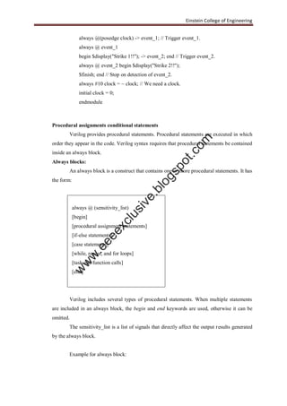 Einstein College of Engineering
always @(posedge clock) -> event_1; // Trigger event_1.
always @ event_1
begin $display("Strike 1!!"); -> event_2; end // Trigger event_2.
always @ event_2 begin $display("Strike 2!!");
$finish; end // Stop on detection of event_2.
always #10 clock = ~ clock; // We need a clock.
initial clock = 0;
endmodule
Procedural assignments conditional statements
Verilog provides procedural statements. Procedural statements are executed in which
order they appear in the code. Verilog syntax requires that procedural statements be contained
inside an always block.
Always blocks:
An always block is a construct that contains one or more procedural statements. It has
the form:
always @ (sensitivity_list)
[begin]
[procedural assignment statements]
[if-else statements]
[case statements]
[while, repeat, and for loops]
[task and function calls]
[end]
Verilog includes several types of procedural statements. When multiple statements
are included in an always block, the begin and end keywords are used, otherwise it can be
omitted.
The sensitivity_list is a list of signals that directly affect the output results generated
by the always block.
Example for always block:
w
w
w
.eeeexclusive.blogspot.com
 