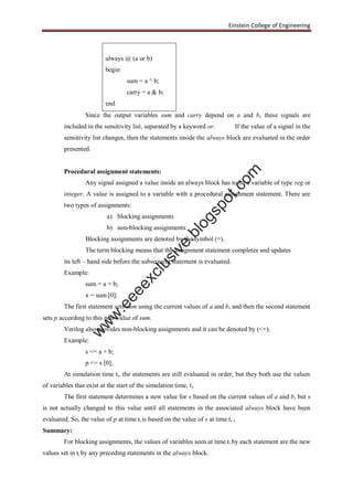 Einstein College of Engineering
always @ (a or b)
begin
sum = a ^ b;
carry = a & b;
end
Since the output variables sum and carry depend on a and b, these signals are
included in the sensitivity list, separated by a keyword or. If the value of a signal in the
sensitivity list changes, then the statements inside the always block are evaluated in the order
presented.
Procedural assignment statements:
Any signal assigned a value inside an always block has to be a variable of type reg or
integer. A value is assigned to a variable with a procedural assignment statement. There are
two types of assignments:
a) blocking assignments
b) non-blocking assignments
Blocking assignments are denoted by the symbol (=).
The term blocking means that the assignment statement completes and updates
its left – hand side before the subsequent statement is evaluated.
Example:
sum = a + b;
x = sum [0];
The first statement sets sum using the current values of a and b, and then the second statement
sets p according to this new value of sum.
Verilog also provides non-blocking assignments and it can be denoted by (<=).
Example:
s <= a + b;
p <= s [0];
At simulation time ti, the statements are still evaluated in order, but they both use the values
of variables that exist at the start of the simulation time, ti.
The first statement determines a new value for s based on the current values of a and b, but s
is not actually changed to this value until all statements in the associated always block have been
evaluated. So, the value of p at time ti is based on the value of s at time ti-1.
Summary:
For blocking assignments, the values of variables seen at time ti by each statement are the new
values set in ti by any preceding statements in the always block.
w
w
w
.eeeexclusive.blogspot.com
 