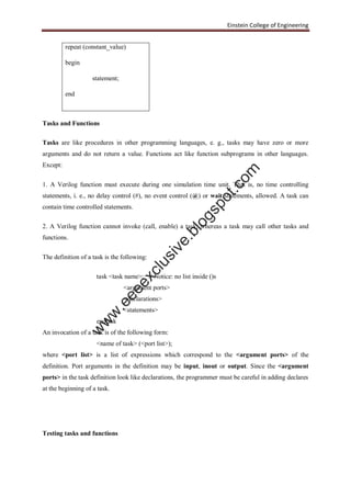 Einstein College of Engineering
repeat (constant_value)
begin
statement;
end
Tasks and Functions
Tasks are like procedures in other programming languages, e. g., tasks may have zero or more
arguments and do not return a value. Functions act like function subprograms in other languages.
Except:
1. A Verilog function must execute during one simulation time unit. That is, no time controlling
statements, i. e., no delay control (#), no event control (@) or wait statements, allowed. A task can
contain time controlled statements.
2. A Verilog function cannot invoke (call, enable) a task; whereas a task may call other tasks and
functions.
The definition of a task is the following:
task <task name>; // Notice: no list inside ()s
<argument ports>
<declarations>
<statements>
endtask
An invocation of a task is of the following form:
<name of task> (<port list>);
where <port list> is a list of expressions which correspond to the <argument ports> of the
definition. Port arguments in the definition may be input, inout or output. Since the <argument
ports> in the task definition look like declarations, the programmer must be careful in adding declares
at the beginning of a task.
Testing tasks and functions
w
w
w
.eeeexclusive.blogspot.com
 