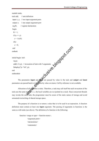 Einstein College of Engineering
module tasks;
task add; // task definition
input x, y; // two input argument ports
output z; // one output argument port
reg R; // register declaration
begin
R = 1;
if (x == y)
z = 1 & R;
else
z = 0;
end
endtask
initial begin: init1
reg p;
add(1, 0, p); // invocation of task with 3 arguments
$display("p= %b", p);
end
endmodule
The parameters input and inout are passed by value to the task and output and inout
parameters are passed back to invocation by value on return. Call by reference is not available.
Allocation of all variables is static. Therefore, a task may call itself but each invocation of the
task uses the same storage, i. e., the local variables are not pushed on a stack. Since concurrent threads
may invoke the same task, the programmer must be aware of the static nature of storage and avoid
unwanted overwriting of shared storage space.
The purpose of a function is to return a value that is to be used in an expression. A function
definition must contain at least one input argument. The passing of arguments in functions is the
same as with tasks (see above). The definition of a function is the following:
function <range or type> <function name>;
<argument ports>
<declarations>
<statements>
w
w
w
.eeeexclusive.blogspot.com
 
