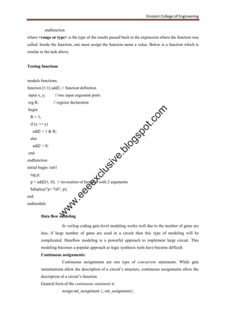 Einstein College of Engineering
endfunction
where <range or type> is the type of the results passed back to the expression where the function was
called. Inside the function, one must assign the function name a value. Below is a function which is
similar to the task above.
Testing functions
module functions;
function [1:1] add2; // function definition
input x, y; // two input argument ports
reg R; // register declaration
begin
R = 1;
if (x == y)
add2 = 1 & R;
else
add2 = 0;
end
endfunction
initial begin: init1
reg p;
p = add2(1, 0); // invocation of function with 2 arguments
$display("p= %b", p);
end
endmodule
Data flow modeling
In verilog coding gate-level modeling works well due to the number of gates are
less; if large number of gates are used in a circuit then this type of modeling will be
complicated. Dataflow modeling is a powerful approach to implement large circuit. This
modeling becomes a popular approach as logic synthesis tools have become difficult.
Continuous assignments:
Continuous assignments are one type of concurrent statements. While gate
instantiations allow the description of a circuit’s structure, continuous assignments allow the
description of a circuit’s function.
General form of the continuous statement is
assign net_assignment {, net_assignment};
w
w
w
.eeeexclusive.blogspot.com
 