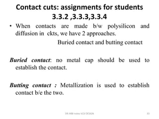 Contact cuts: assignments for students
3.3.2 ,3.3.3,3.3.4
• When contacts are made b/w polysilicon and
diffusion in ckts, we have 2 approaches.
Buried contact and butting contact
Buried contact: no metal cap should be used to
establish the contact.
Butting contact : Metallization is used to establish
contact b/e the two.
DR.HBB notes VLSI DESIGN 33
 