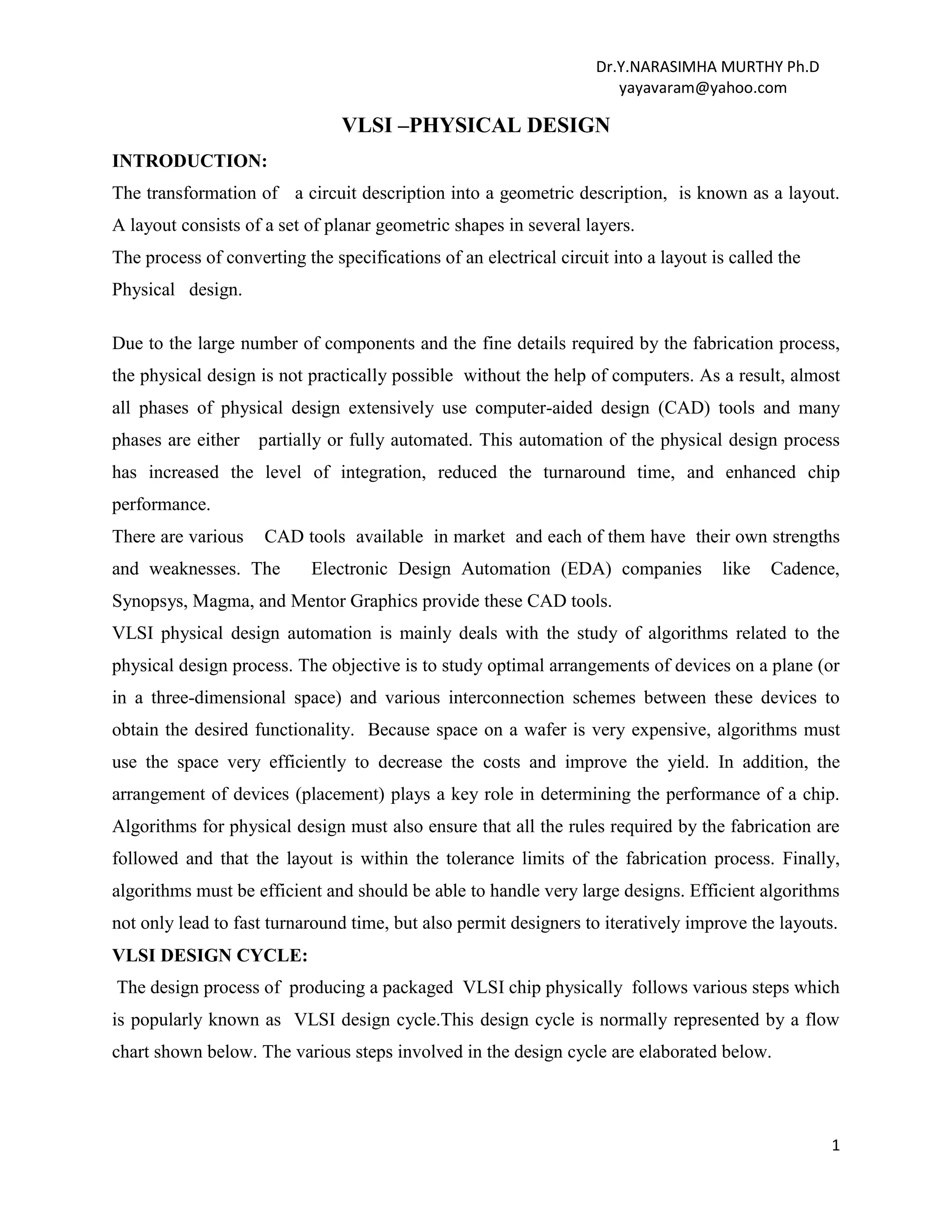 Dr.Y.NARASIMHA MURTHY Ph.D
yayavaram@yahoo.com
1
VLSI –PHYSICAL DESIGN
INTRODUCTION:
The transformation of a circuit description into a geometric description, is known as a layout.
A layout consists of a set of planar geometric shapes in several layers.
The process of converting the specifications of an electrical circuit into a layout is called the
Physical design.
Due to the large number of components and the fine details required by the fabrication process,
the physical design is not practically possible without the help of computers. As a result, almost
all phases of physical design extensively use computer-aided design (CAD) tools and many
phases are either partially or fully automated. This automation of the physical design process
has increased the level of integration, reduced the turnaround time, and enhanced chip
performance.
There are various CAD tools available in market and each of them have their own strengths
and weaknesses. The Electronic Design Automation (EDA) companies like Cadence,
Synopsys, Magma, and Mentor Graphics provide these CAD tools.
VLSI physical design automation is mainly deals with the study of algorithms related to the
physical design process. The objective is to study optimal arrangements of devices on a plane (or
in a three-dimensional space) and various interconnection schemes between these devices to
obtain the desired functionality. Because space on a wafer is very expensive, algorithms must
use the space very efficiently to decrease the costs and improve the yield. In addition, the
arrangement of devices (placement) plays a key role in determining the performance of a chip.
Algorithms for physical design must also ensure that all the rules required by the fabrication are
followed and that the layout is within the tolerance limits of the fabrication process. Finally,
algorithms must be efficient and should be able to handle very large designs. Efficient algorithms
not only lead to fast turnaround time, but also permit designers to iteratively improve the layouts.
VLSI DESIGN CYCLE:
The design process of producing a packaged VLSI chip physically follows various steps which
is popularly known as VLSI design cycle.This design cycle is normally represented by a flow
chart shown below. The various steps involved in the design cycle are elaborated below.
 