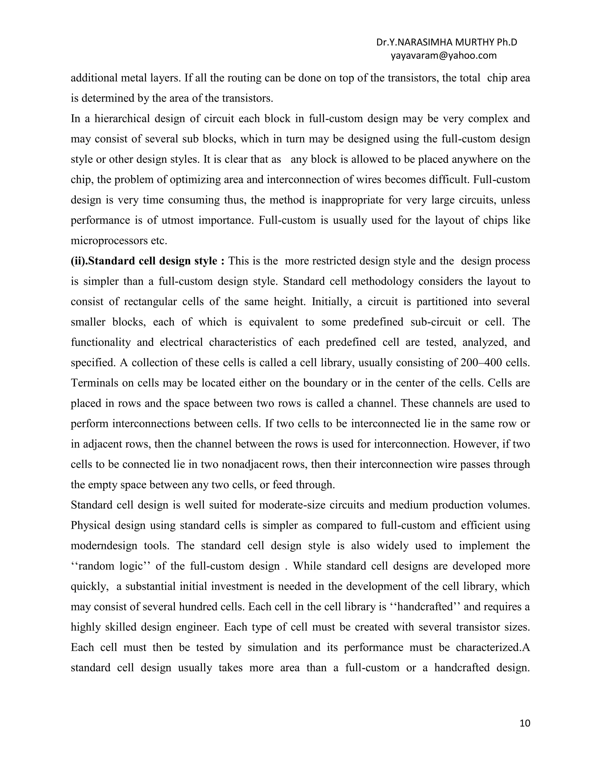 Dr.Y.NARASIMHA MURTHY Ph.D
yayavaram@yahoo.com
10
additional metal layers. If all the routing can be done on top of the transistors, the total chip area
is determined by the area of the transistors.
In a hierarchical design of circuit each block in full-custom design may be very complex and
may consist of several sub blocks, which in turn may be designed using the full-custom design
style or other design styles. It is clear that as any block is allowed to be placed anywhere on the
chip, the problem of optimizing area and interconnection of wires becomes difficult. Full-custom
design is very time consuming thus, the method is inappropriate for very large circuits, unless
performance is of utmost importance. Full-custom is usually used for the layout of chips like
microprocessors etc.
(ii).Standard cell design style : This is the more restricted design style and the design process
is simpler than a full-custom design style. Standard cell methodology considers the layout to
consist of rectangular cells of the same height. Initially, a circuit is partitioned into several
smaller blocks, each of which is equivalent to some predefined sub-circuit or cell. The
functionality and electrical characteristics of each predefined cell are tested, analyzed, and
specified. A collection of these cells is called a cell library, usually consisting of 200–400 cells.
Terminals on cells may be located either on the boundary or in the center of the cells. Cells are
placed in rows and the space between two rows is called a channel. These channels are used to
perform interconnections between cells. If two cells to be interconnected lie in the same row or
in adjacent rows, then the channel between the rows is used for interconnection. However, if two
cells to be connected lie in two nonadjacent rows, then their interconnection wire passes through
the empty space between any two cells, or feed through.
Standard cell design is well suited for moderate-size circuits and medium production volumes.
Physical design using standard cells is simpler as compared to full-custom and efficient using
moderndesign tools. The standard cell design style is also widely used to implement the
‘‘random logic’’ of the full-custom design . While standard cell designs are developed more
quickly, a substantial initial investment is needed in the development of the cell library, which
may consist of several hundred cells. Each cell in the cell library is ‘‘handcrafted’’ and requires a
highly skilled design engineer. Each type of cell must be created with several transistor sizes.
Each cell must then be tested by simulation and its performance must be characterized.A
standard cell design usually takes more area than a full-custom or a handcrafted design.
 