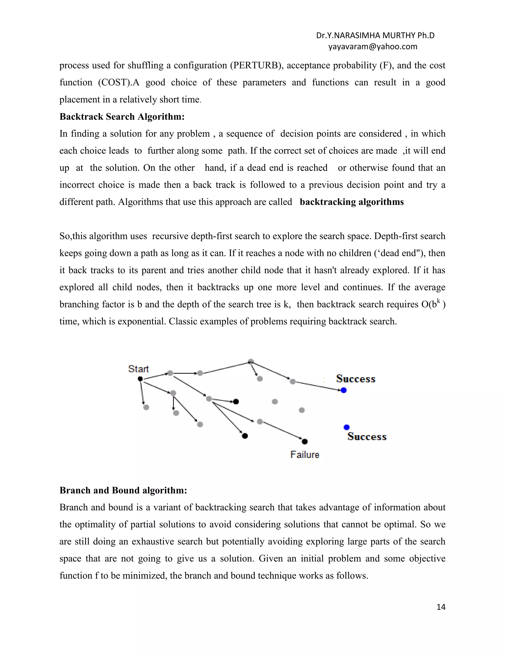Dr.Y.NARASIMHA MURTHY Ph.D
yayavaram@yahoo.com
14
process used for shuffling a configuration (PERTURB), acceptance probability (F), and the cost
function (COST).A good choice of these parameters and functions can result in a good
placement in a relatively short time.
Backtrack Search Algorithm:
In finding a solution for any problem , a sequence of decision points are considered , in which
each choice leads to further along some path. If the correct set of choices are made ,it will end
up at the solution. On the other hand, if a dead end is reached or otherwise found that an
incorrect choice is made then a back track is followed to a previous decision point and try a
different path. Algorithms that use this approach are called backtracking algorithms
So,this algorithm uses recursive depth-first search to explore the search space. Depth-first search
keeps going down a path as long as it can. If it reaches a node with no children (‘dead end"), then
it back tracks to its parent and tries another child node that it hasn't already explored. If it has
explored all child nodes, then it backtracks up one more level and continues. If the average
branching factor is b and the depth of the search tree is k, then backtrack search requires O(bk
)
time, which is exponential. Classic examples of problems requiring backtrack search.
Branch and Bound algorithm:
Branch and bound is a variant of backtracking search that takes advantage of information about
the optimality of partial solutions to avoid considering solutions that cannot be optimal. So we
are still doing an exhaustive search but potentially avoiding exploring large parts of the search
space that are not going to give us a solution. Given an initial problem and some objective
function f to be minimized, the branch and bound technique works as follows.
 