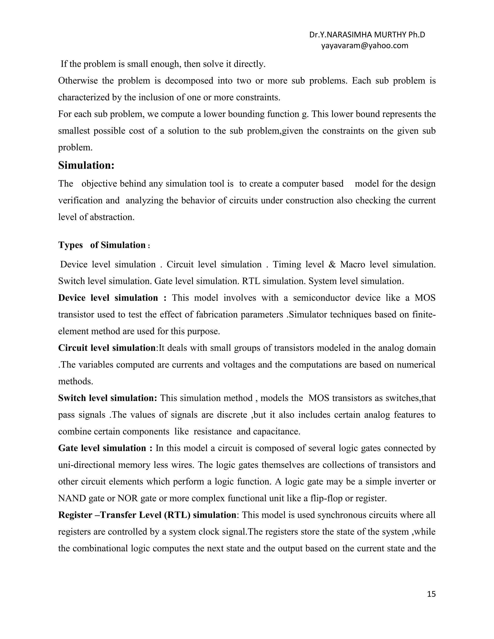 Dr.Y.NARASIMHA MURTHY Ph.D
yayavaram@yahoo.com
15
If the problem is small enough, then solve it directly.
Otherwise the problem is decomposed into two or more sub problems. Each sub problem is
characterized by the inclusion of one or more constraints.
For each sub problem, we compute a lower bounding function g. This lower bound represents the
smallest possible cost of a solution to the sub problem,given the constraints on the given sub
problem.
Simulation:
The objective behind any simulation tool is to create a computer based model for the design
verification and analyzing the behavior of circuits under construction also checking the current
level of abstraction.
Types of Simulation :
Device level simulation . Circuit level simulation . Timing level & Macro level simulation.
Switch level simulation. Gate level simulation. RTL simulation. System level simulation.
Device level simulation : This model involves with a semiconductor device like a MOS
transistor used to test the effect of fabrication parameters .Simulator techniques based on finite-
element method are used for this purpose.
Circuit level simulation:It deals with small groups of transistors modeled in the analog domain
.The variables computed are currents and voltages and the computations are based on numerical
methods.
Switch level simulation: This simulation method , models the MOS transistors as switches,that
pass signals .The values of signals are discrete ,but it also includes certain analog features to
combine certain components like resistance and capacitance.
Gate level simulation : In this model a circuit is composed of several logic gates connected by
uni-directional memory less wires. The logic gates themselves are collections of transistors and
other circuit elements which perform a logic function. A logic gate may be a simple inverter or
NAND gate or NOR gate or more complex functional unit like a flip-flop or register.
Register –Transfer Level (RTL) simulation: This model is used synchronous circuits where all
registers are controlled by a system clock signal.The registers store the state of the system ,while
the combinational logic computes the next state and the output based on the current state and the
 