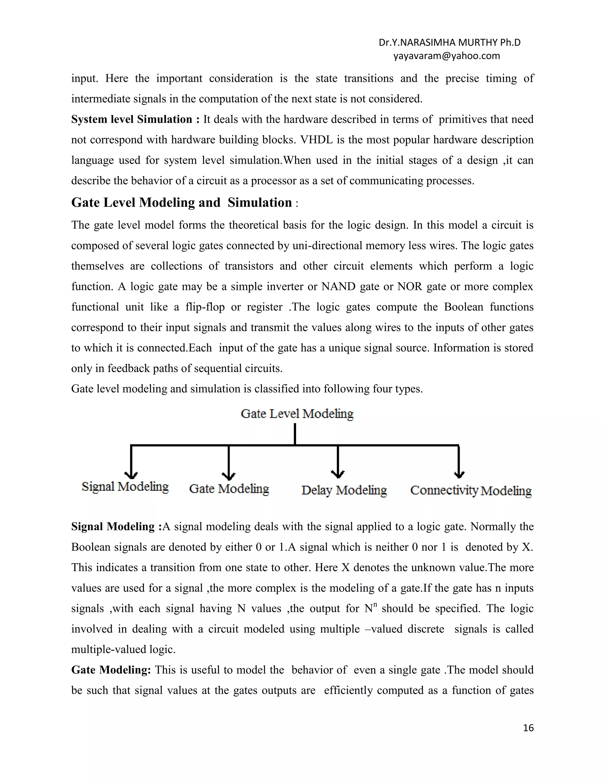 Dr.Y.NARASIMHA MURTHY Ph.D
yayavaram@yahoo.com
16
input. Here the important consideration is the state transitions and the precise timing of
intermediate signals in the computation of the next state is not considered.
System level Simulation : It deals with the hardware described in terms of primitives that need
not correspond with hardware building blocks. VHDL is the most popular hardware description
language used for system level simulation.When used in the initial stages of a design ,it can
describe the behavior of a circuit as a processor as a set of communicating processes.
Gate Level Modeling and Simulation :
The gate level model forms the theoretical basis for the logic design. In this model a circuit is
composed of several logic gates connected by uni-directional memory less wires. The logic gates
themselves are collections of transistors and other circuit elements which perform a logic
function. A logic gate may be a simple inverter or NAND gate or NOR gate or more complex
functional unit like a flip-flop or register .The logic gates compute the Boolean functions
correspond to their input signals and transmit the values along wires to the inputs of other gates
to which it is connected.Each input of the gate has a unique signal source. Information is stored
only in feedback paths of sequential circuits.
Gate level modeling and simulation is classified into following four types.
Signal Modeling :A signal modeling deals with the signal applied to a logic gate. Normally the
Boolean signals are denoted by either 0 or 1.A signal which is neither 0 nor 1 is denoted by X.
This indicates a transition from one state to other. Here X denotes the unknown value.The more
values are used for a signal ,the more complex is the modeling of a gate.If the gate has n inputs
signals ,with each signal having N values ,the output for Nn
should be specified. The logic
involved in dealing with a circuit modeled using multiple –valued discrete signals is called
multiple-valued logic.
Gate Modeling: This is useful to model the behavior of even a single gate .The model should
be such that signal values at the gates outputs are efficiently computed as a function of gates
 