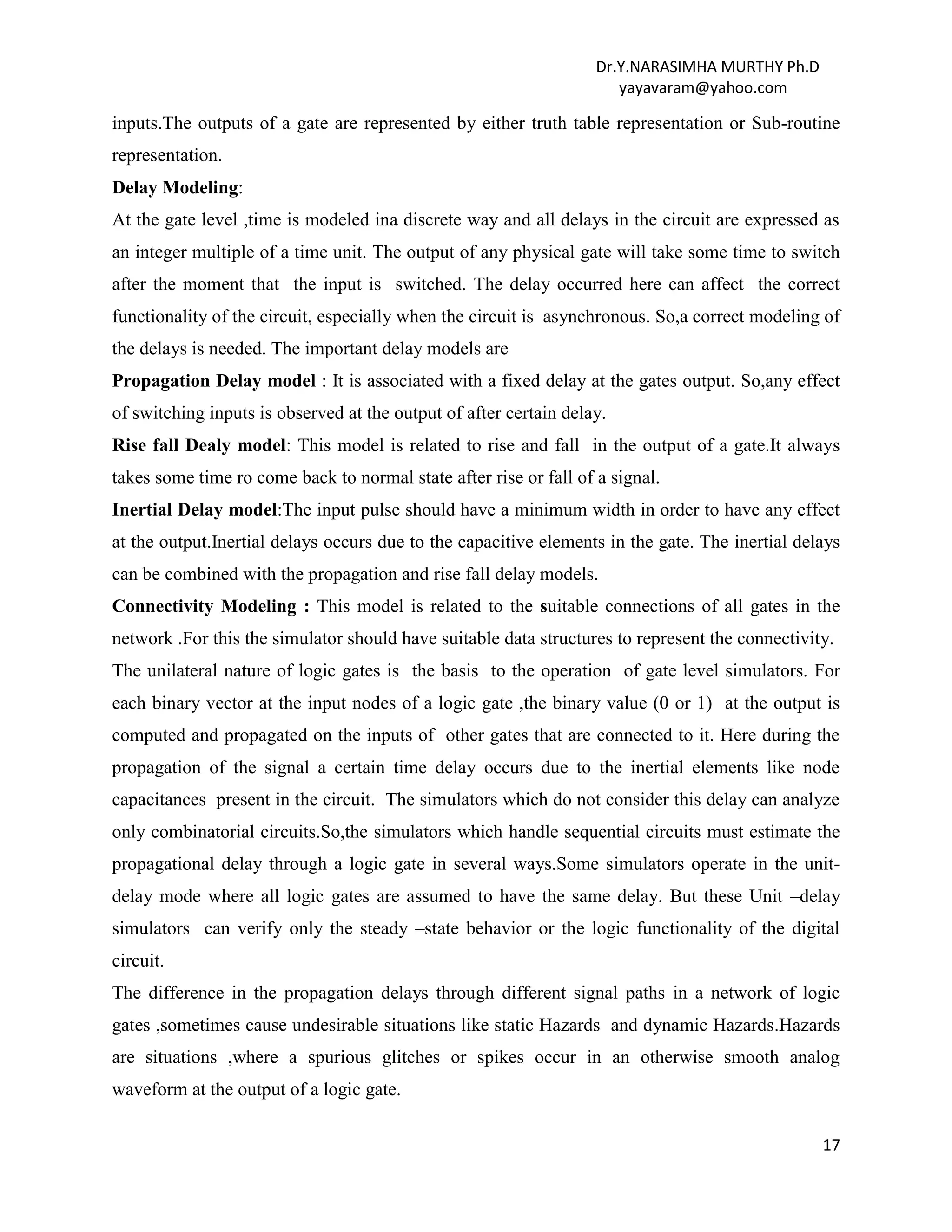 Dr.Y.NARASIMHA MURTHY Ph.D
yayavaram@yahoo.com
17
inputs.The outputs of a gate are represented by either truth table representation or Sub-routine
representation.
Delay Modeling:
At the gate level ,time is modeled ina discrete way and all delays in the circuit are expressed as
an integer multiple of a time unit. The output of any physical gate will take some time to switch
after the moment that the input is switched. The delay occurred here can affect the correct
functionality of the circuit, especially when the circuit is asynchronous. So,a correct modeling of
the delays is needed. The important delay models are
Propagation Delay model : It is associated with a fixed delay at the gates output. So,any effect
of switching inputs is observed at the output of after certain delay.
Rise fall Dealy model: This model is related to rise and fall in the output of a gate.It always
takes some time ro come back to normal state after rise or fall of a signal.
Inertial Delay model:The input pulse should have a minimum width in order to have any effect
at the output.Inertial delays occurs due to the capacitive elements in the gate. The inertial delays
can be combined with the propagation and rise fall delay models.
Connectivity Modeling : This model is related to the suitable connections of all gates in the
network .For this the simulator should have suitable data structures to represent the connectivity.
The unilateral nature of logic gates is the basis to the operation of gate level simulators. For
each binary vector at the input nodes of a logic gate ,the binary value (0 or 1) at the output is
computed and propagated on the inputs of other gates that are connected to it. Here during the
propagation of the signal a certain time delay occurs due to the inertial elements like node
capacitances present in the circuit. The simulators which do not consider this delay can analyze
only combinatorial circuits.So,the simulators which handle sequential circuits must estimate the
propagational delay through a logic gate in several ways.Some simulators operate in the unit-
delay mode where all logic gates are assumed to have the same delay. But these Unit –delay
simulators can verify only the steady –state behavior or the logic functionality of the digital
circuit.
The difference in the propagation delays through different signal paths in a network of logic
gates ,sometimes cause undesirable situations like static Hazards and dynamic Hazards.Hazards
are situations ,where a spurious glitches or spikes occur in an otherwise smooth analog
waveform at the output of a logic gate.
 