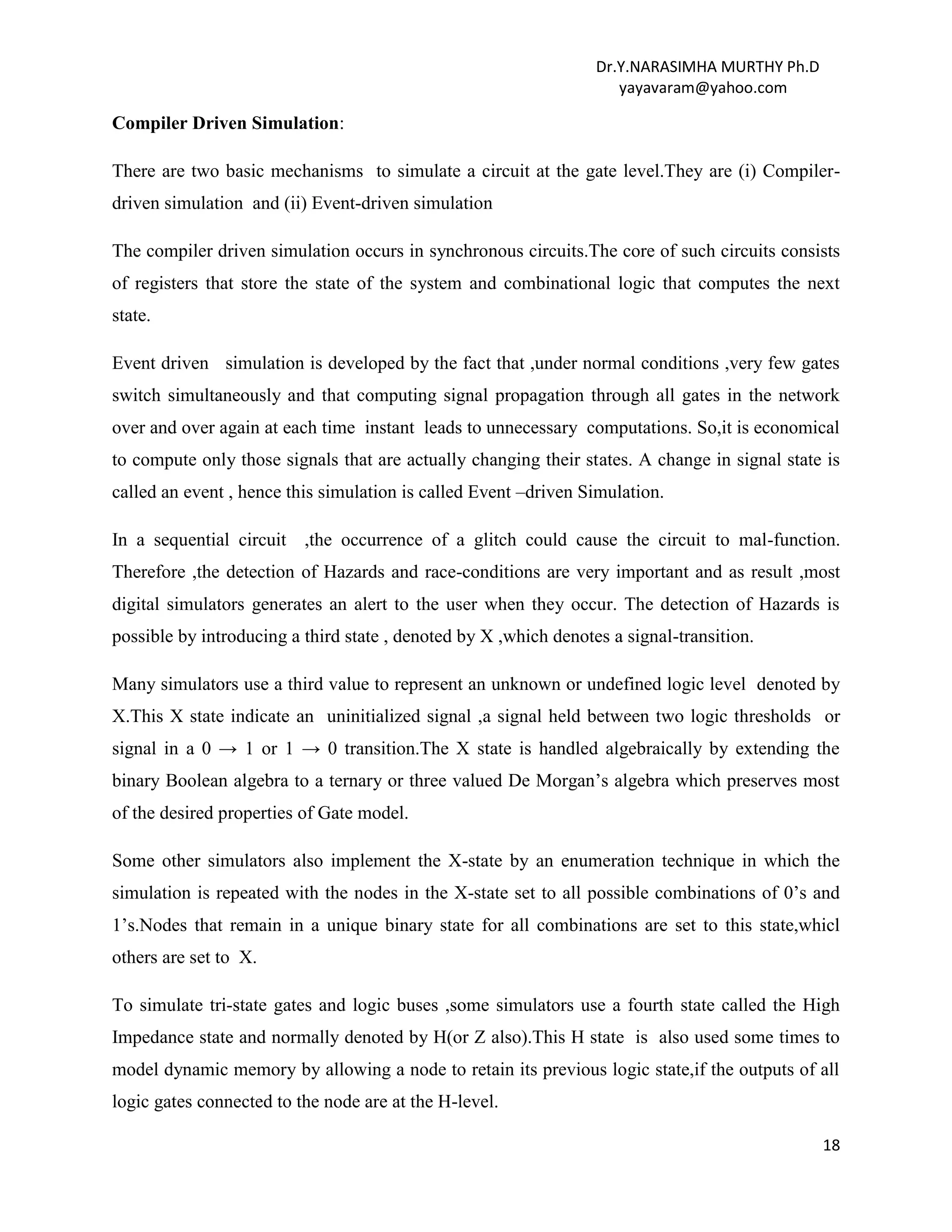 Dr.Y.NARASIMHA MURTHY Ph.D
yayavaram@yahoo.com
18
Compiler Driven Simulation:
There are two basic mechanisms to simulate a circuit at the gate level.They are (i) Compiler-
driven simulation and (ii) Event-driven simulation
The compiler driven simulation occurs in synchronous circuits.The core of such circuits consists
of registers that store the state of the system and combinational logic that computes the next
state.
Event driven simulation is developed by the fact that ,under normal conditions ,very few gates
switch simultaneously and that computing signal propagation through all gates in the network
over and over again at each time instant leads to unnecessary computations. So,it is economical
to compute only those signals that are actually changing their states. A change in signal state is
called an event , hence this simulation is called Event –driven Simulation.
In a sequential circuit ,the occurrence of a glitch could cause the circuit to mal-function.
Therefore ,the detection of Hazards and race-conditions are very important and as result ,most
digital simulators generates an alert to the user when they occur. The detection of Hazards is
possible by introducing a third state , denoted by X ,which denotes a signal-transition.
Many simulators use a third value to represent an unknown or undefined logic level denoted by
X.This X state indicate an uninitialized signal ,a signal held between two logic thresholds or
signal in a 0 → 1 or 1 → 0 transition.The X state is handled algebraically by extending the
binary Boolean algebra to a ternary or three valued De Morgan’s algebra which preserves most
of the desired properties of Gate model.
Some other simulators also implement the X-state by an enumeration technique in which the
simulation is repeated with the nodes in the X-state set to all possible combinations of 0’s and
1’s.Nodes that remain in a unique binary state for all combinations are set to this state,whicl
others are set to X.
To simulate tri-state gates and logic buses ,some simulators use a fourth state called the High
Impedance state and normally denoted by H(or Z also).This H state is also used some times to
model dynamic memory by allowing a node to retain its previous logic state,if the outputs of all
logic gates connected to the node are at the H-level.
 