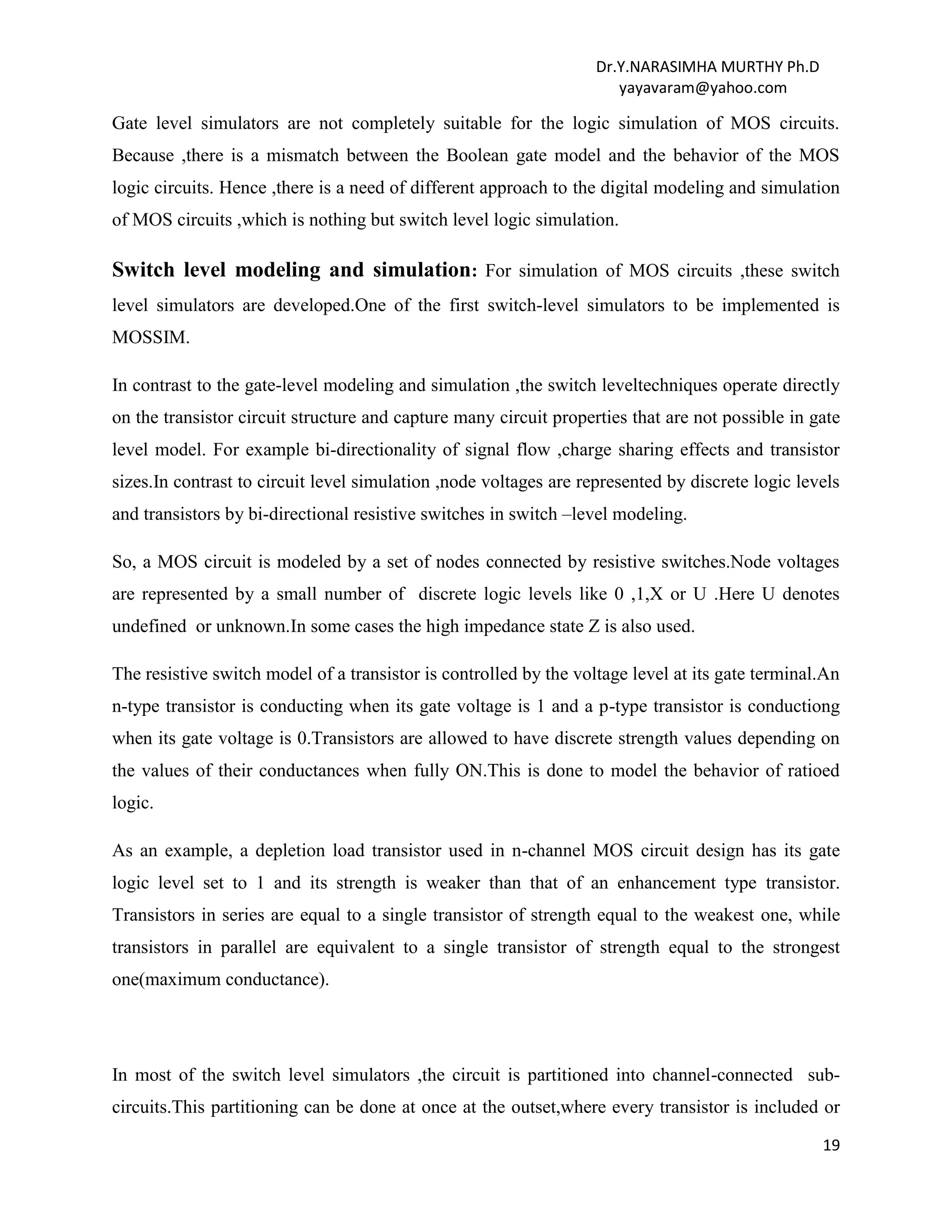 Dr.Y.NARASIMHA MURTHY Ph.D
yayavaram@yahoo.com
19
Gate level simulators are not completely suitable for the logic simulation of MOS circuits.
Because ,there is a mismatch between the Boolean gate model and the behavior of the MOS
logic circuits. Hence ,there is a need of different approach to the digital modeling and simulation
of MOS circuits ,which is nothing but switch level logic simulation.
Switch level modeling and simulation: For simulation of MOS circuits ,these switch
level simulators are developed.One of the first switch-level simulators to be implemented is
MOSSIM.
In contrast to the gate-level modeling and simulation ,the switch leveltechniques operate directly
on the transistor circuit structure and capture many circuit properties that are not possible in gate
level model. For example bi-directionality of signal flow ,charge sharing effects and transistor
sizes.In contrast to circuit level simulation ,node voltages are represented by discrete logic levels
and transistors by bi-directional resistive switches in switch –level modeling.
So, a MOS circuit is modeled by a set of nodes connected by resistive switches.Node voltages
are represented by a small number of discrete logic levels like 0 ,1,X or U .Here U denotes
undefined or unknown.In some cases the high impedance state Z is also used.
The resistive switch model of a transistor is controlled by the voltage level at its gate terminal.An
n-type transistor is conducting when its gate voltage is 1 and a p-type transistor is conductiong
when its gate voltage is 0.Transistors are allowed to have discrete strength values depending on
the values of their conductances when fully ON.This is done to model the behavior of ratioed
logic.
As an example, a depletion load transistor used in n-channel MOS circuit design has its gate
logic level set to 1 and its strength is weaker than that of an enhancement type transistor.
Transistors in series are equal to a single transistor of strength equal to the weakest one, while
transistors in parallel are equivalent to a single transistor of strength equal to the strongest
one(maximum conductance).
In most of the switch level simulators ,the circuit is partitioned into channel-connected sub-
circuits.This partitioning can be done at once at the outset,where every transistor is included or
 