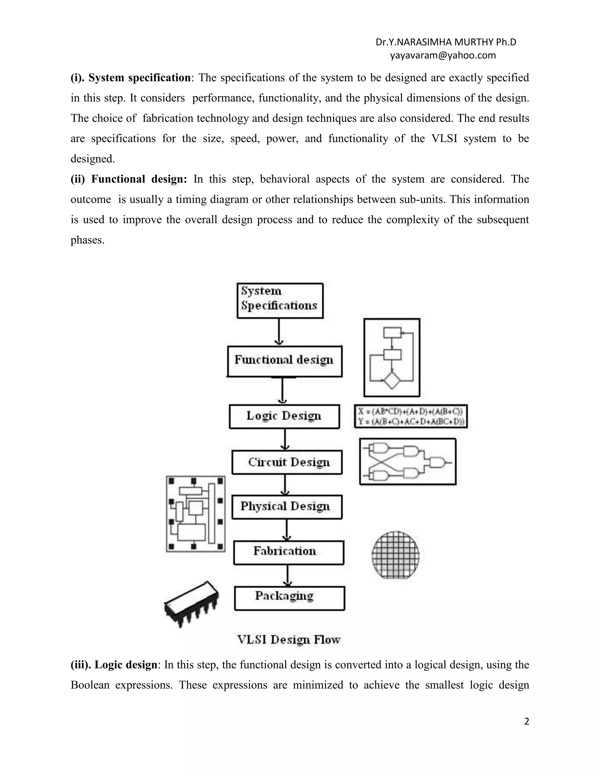 Dr.Y.NARASIMHA MURTHY Ph.D
yayavaram@yahoo.com
2
(i). System specification: The specifications of the system to be designed are exactly specified
in this step. It considers performance, functionality, and the physical dimensions of the design.
The choice of fabrication technology and design techniques are also considered. The end results
are specifications for the size, speed, power, and functionality of the VLSI system to be
designed.
(ii) Functional design: In this step, behavioral aspects of the system are considered. The
outcome is usually a timing diagram or other relationships between sub-units. This information
is used to improve the overall design process and to reduce the complexity of the subsequent
phases.
(iii). Logic design: In this step, the functional design is converted into a logical design, using the
Boolean expressions. These expressions are minimized to achieve the smallest logic design
 
