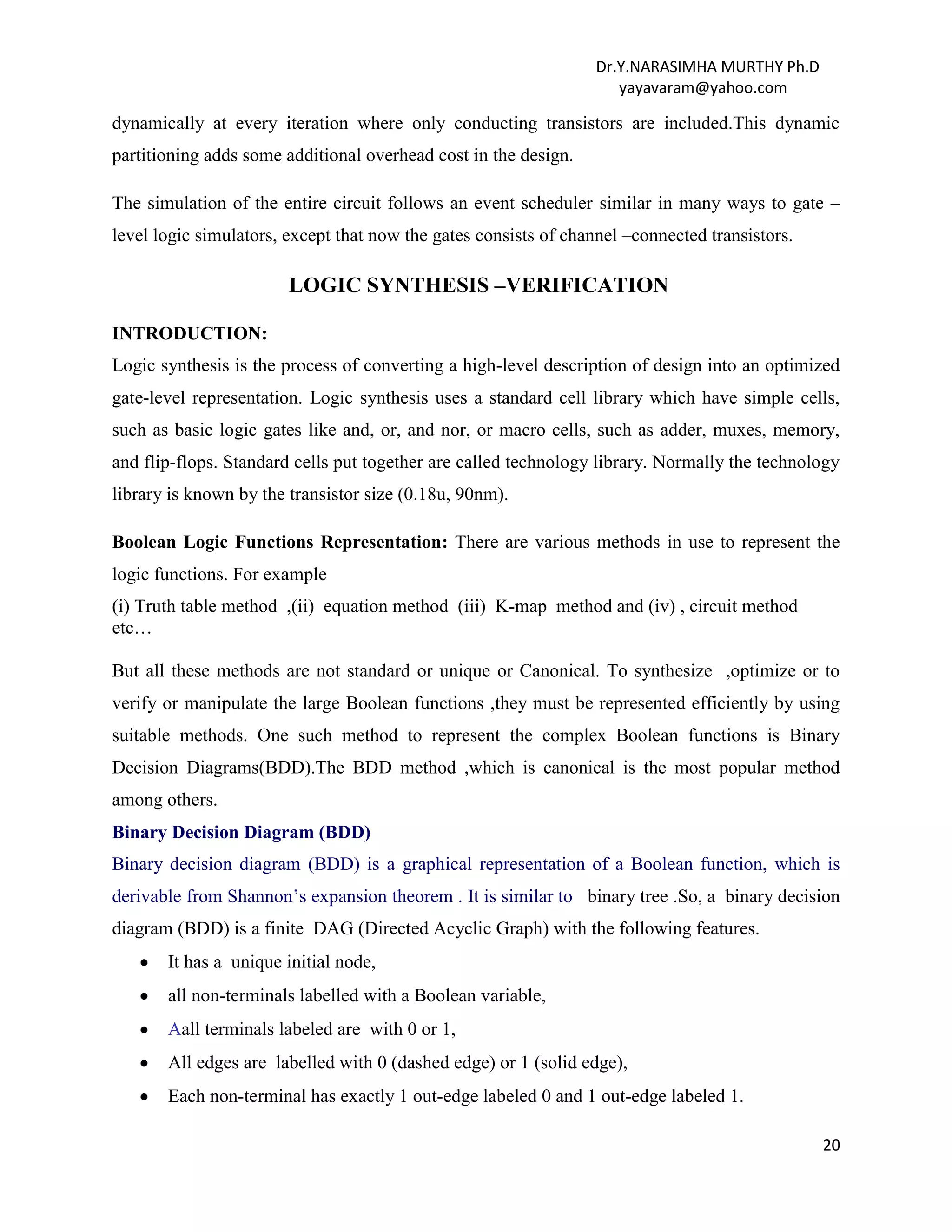Dr.Y.NARASIMHA MURTHY Ph.D
yayavaram@yahoo.com
20
dynamically at every iteration where only conducting transistors are included.This dynamic
partitioning adds some additional overhead cost in the design.
The simulation of the entire circuit follows an event scheduler similar in many ways to gate –
level logic simulators, except that now the gates consists of channel –connected transistors.
LOGIC SYNTHESIS –VERIFICATION
INTRODUCTION:
Logic synthesis is the process of converting a high-level description of design into an optimized
gate-level representation. Logic synthesis uses a standard cell library which have simple cells,
such as basic logic gates like and, or, and nor, or macro cells, such as adder, muxes, memory,
and flip-flops. Standard cells put together are called technology library. Normally the technology
library is known by the transistor size (0.18u, 90nm).
Boolean Logic Functions Representation: There are various methods in use to represent the
logic functions. For example
(i) Truth table method ,(ii) equation method (iii) K-map method and (iv) , circuit method
etc…
But all these methods are not standard or unique or Canonical. To synthesize ,optimize or to
verify or manipulate the large Boolean functions ,they must be represented efficiently by using
suitable methods. One such method to represent the complex Boolean functions is Binary
Decision Diagrams(BDD).The BDD method ,which is canonical is the most popular method
among others.
Binary Decision Diagram (BDD)
Binary decision diagram (BDD) is a graphical representation of a Boolean function, which is
derivable from Shannon’s expansion theorem . It is similar to binary tree .So, a binary decision
diagram (BDD) is a finite DAG (Directed Acyclic Graph) with the following features.
It has a unique initial node,
all non-terminals labelled with a Boolean variable,
Aall terminals labeled are with 0 or 1,
All edges are labelled with 0 (dashed edge) or 1 (solid edge),
Each non-terminal has exactly 1 out-edge labeled 0 and 1 out-edge labeled 1.
 