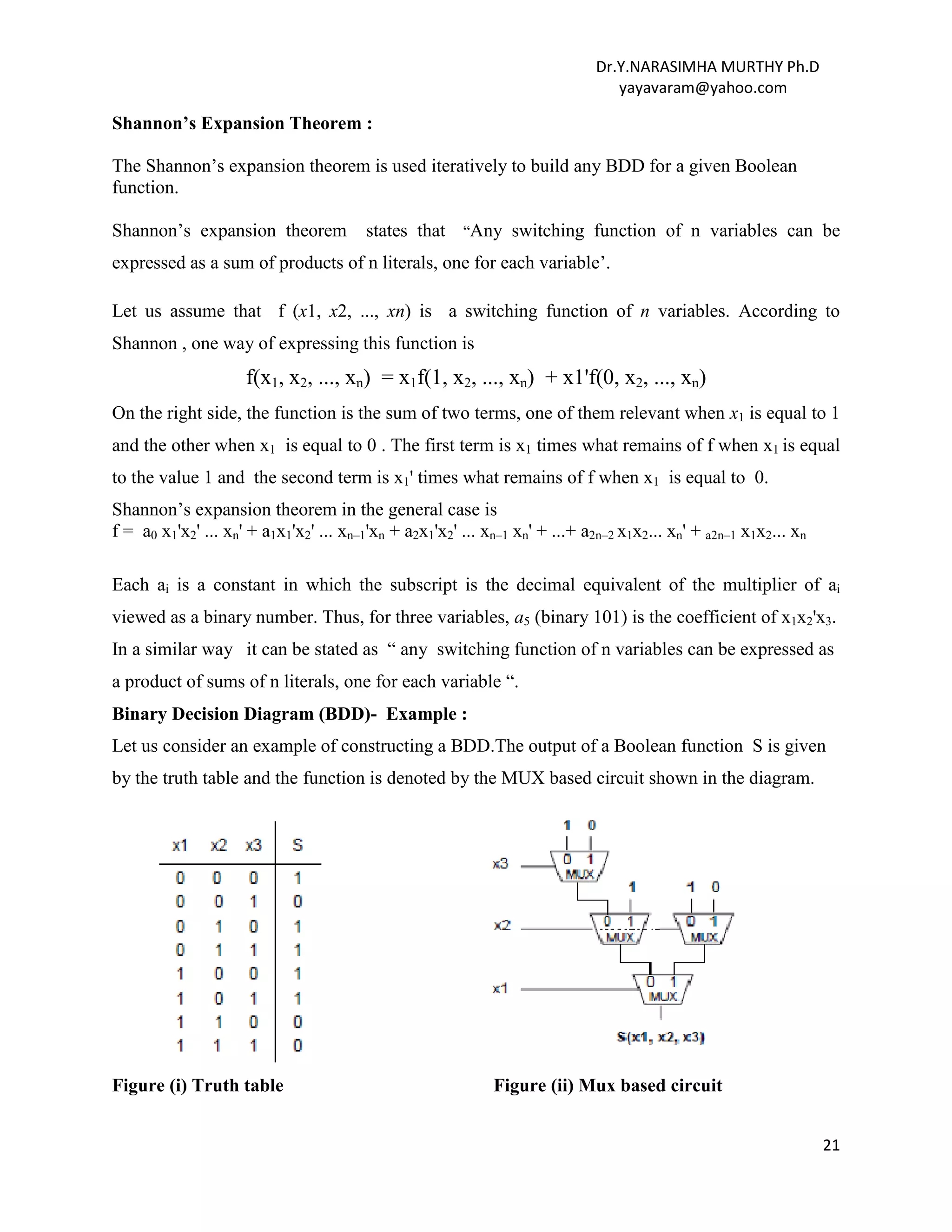 Dr.Y.NARASIMHA MURTHY Ph.D
yayavaram@yahoo.com
21
Shannon’s Expansion Theorem :
The Shannon’s expansion theorem is used iteratively to build any BDD for a given Boolean
function.
Shannon’s expansion theorem states that “Any switching function of n variables can be
expressed as a sum of products of n literals, one for each variable’.
Let us assume that f (x1, x2, ..., xn) is a switching function of n variables. According to
Shannon , one way of expressing this function is
f(x1, x2, ..., xn) = x1f(1, x2, ..., xn) + x1'f(0, x2, ..., xn)
On the right side, the function is the sum of two terms, one of them relevant when x1 is equal to 1
and the other when x1 is equal to 0 . The first term is x1 times what remains of f when x1 is equal
to the value 1 and the second term is x1' times what remains of f when x1 is equal to 0.
Shannon’s expansion theorem in the general case is
f = a0 x1'x2' ... xn' + a1x1'x2' ... xn–1'xn + a2x1'x2' ... xn–1 xn' + ...+ a2n–2 x1x2... xn' + a2n–1 x1x2... xn
Each ai is a constant in which the subscript is the decimal equivalent of the multiplier of ai
viewed as a binary number. Thus, for three variables, a5 (binary 101) is the coefficient of x1x2'x3.
In a similar way it can be stated as “ any switching function of n variables can be expressed as
a product of sums of n literals, one for each variable “.
Binary Decision Diagram (BDD)- Example :
Let us consider an example of constructing a BDD.The output of a Boolean function S is given
by the truth table and the function is denoted by the MUX based circuit shown in the diagram.
Figure (i) Truth table Figure (ii) Mux based circuit
 
