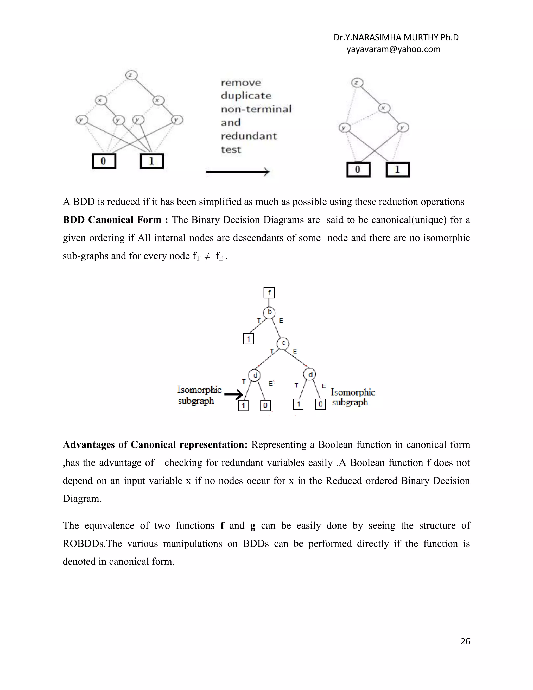 Dr.Y.NARASIMHA MURTHY Ph.D
yayavaram@yahoo.com
26
A BDD is reduced if it has been simplified as much as possible using these reduction operations
BDD Canonical Form : The Binary Decision Diagrams are said to be canonical(unique) for a
given ordering if All internal nodes are descendants of some node and there are no isomorphic
sub-graphs and for every node fT ≠ fE .
Advantages of Canonical representation: Representing a Boolean function in canonical form
,has the advantage of checking for redundant variables easily .A Boolean function f does not
depend on an input variable x if no nodes occur for x in the Reduced ordered Binary Decision
Diagram.
The equivalence of two functions f and g can be easily done by seeing the structure of
ROBDDs.The various manipulations on BDDs can be performed directly if the function is
denoted in canonical form.
 