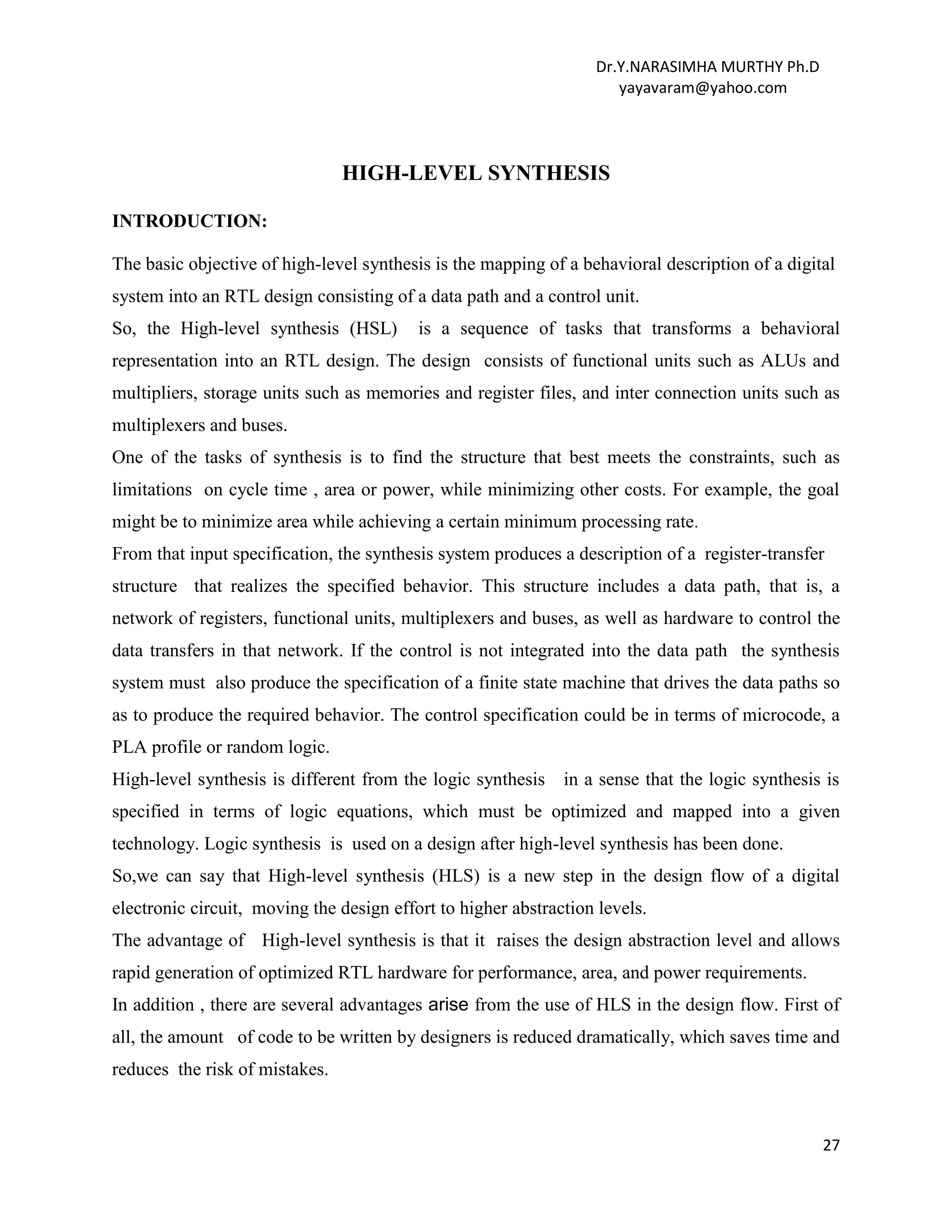 Dr.Y.NARASIMHA MURTHY Ph.D
yayavaram@yahoo.com
27
HIGH-LEVEL SYNTHESIS
INTRODUCTION:
The basic objective of high-level synthesis is the mapping of a behavioral description of a digital
system into an RTL design consisting of a data path and a control unit.
So, the High-level synthesis (HSL) is a sequence of tasks that transforms a behavioral
representation into an RTL design. The design consists of functional units such as ALUs and
multipliers, storage units such as memories and register files, and inter connection units such as
multiplexers and buses.
One of the tasks of synthesis is to find the structure that best meets the constraints, such as
limitations on cycle time , area or power, while minimizing other costs. For example, the goal
might be to minimize area while achieving a certain minimum processing rate.
From that input specification, the synthesis system produces a description of a register-transfer
structure that realizes the specified behavior. This structure includes a data path, that is, a
network of registers, functional units, multiplexers and buses, as well as hardware to control the
data transfers in that network. If the control is not integrated into the data path the synthesis
system must also produce the specification of a finite state machine that drives the data paths so
as to produce the required behavior. The control specification could be in terms of microcode, a
PLA profile or random logic.
High-level synthesis is different from the logic synthesis in a sense that the logic synthesis is
specified in terms of logic equations, which must be optimized and mapped into a given
technology. Logic synthesis is used on a design after high-level synthesis has been done.
So,we can say that High-level synthesis (HLS) is a new step in the design flow of a digital
electronic circuit, moving the design effort to higher abstraction levels.
The advantage of High-level synthesis is that it raises the design abstraction level and allows
rapid generation of optimized RTL hardware for performance, area, and power requirements.
In addition , there are several advantages arise from the use of HLS in the design flow. First of
all, the amount of code to be written by designers is reduced dramatically, which saves time and
reduces the risk of mistakes.
 