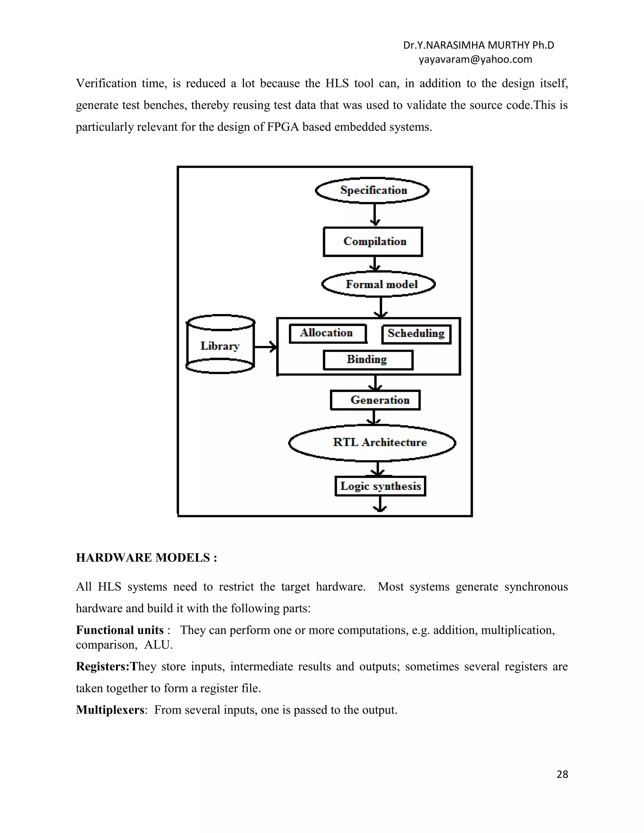 Dr.Y.NARASIMHA MURTHY Ph.D
yayavaram@yahoo.com
28
Verification time, is reduced a lot because the HLS tool can, in addition to the design itself,
generate test benches, thereby reusing test data that was used to validate the source code.This is
particularly relevant for the design of FPGA based embedded systems.
HARDWARE MODELS :
All HLS systems need to restrict the target hardware. Most systems generate synchronous
hardware and build it with the following parts:
Functional units : They can perform one or more computations, e.g. addition, multiplication,
comparison, ALU.
Registers:They store inputs, intermediate results and outputs; sometimes several registers are
taken together to form a register file.
Multiplexers: From several inputs, one is passed to the output.
 