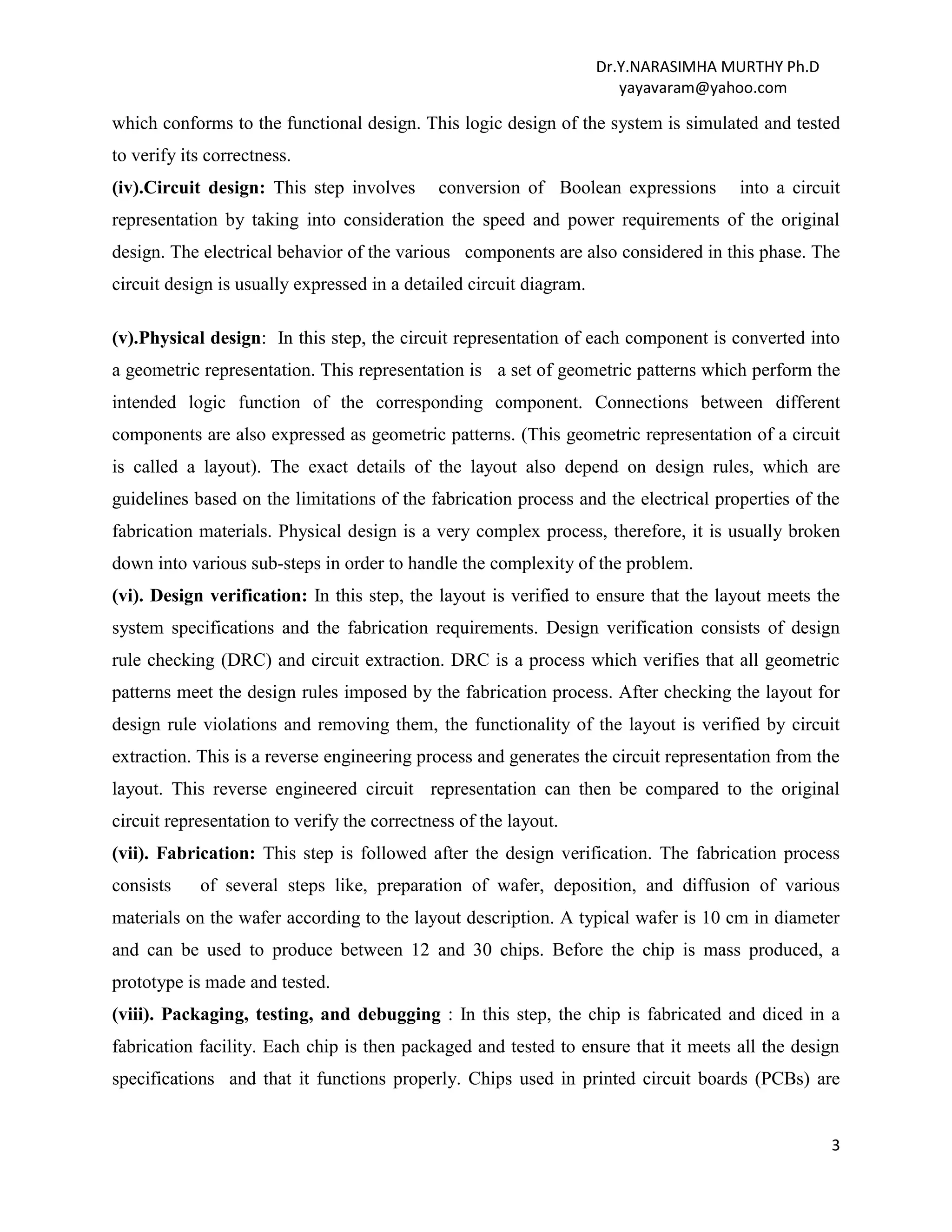 Dr.Y.NARASIMHA MURTHY Ph.D
yayavaram@yahoo.com
3
which conforms to the functional design. This logic design of the system is simulated and tested
to verify its correctness.
(iv).Circuit design: This step involves conversion of Boolean expressions into a circuit
representation by taking into consideration the speed and power requirements of the original
design. The electrical behavior of the various components are also considered in this phase. The
circuit design is usually expressed in a detailed circuit diagram.
(v).Physical design: In this step, the circuit representation of each component is converted into
a geometric representation. This representation is a set of geometric patterns which perform the
intended logic function of the corresponding component. Connections between different
components are also expressed as geometric patterns. (This geometric representation of a circuit
is called a layout). The exact details of the layout also depend on design rules, which are
guidelines based on the limitations of the fabrication process and the electrical properties of the
fabrication materials. Physical design is a very complex process, therefore, it is usually broken
down into various sub-steps in order to handle the complexity of the problem.
(vi). Design verification: In this step, the layout is verified to ensure that the layout meets the
system specifications and the fabrication requirements. Design verification consists of design
rule checking (DRC) and circuit extraction. DRC is a process which verifies that all geometric
patterns meet the design rules imposed by the fabrication process. After checking the layout for
design rule violations and removing them, the functionality of the layout is verified by circuit
extraction. This is a reverse engineering process and generates the circuit representation from the
layout. This reverse engineered circuit representation can then be compared to the original
circuit representation to verify the correctness of the layout.
(vii). Fabrication: This step is followed after the design verification. The fabrication process
consists of several steps like, preparation of wafer, deposition, and diffusion of various
materials on the wafer according to the layout description. A typical wafer is 10 cm in diameter
and can be used to produce between 12 and 30 chips. Before the chip is mass produced, a
prototype is made and tested.
(viii). Packaging, testing, and debugging : In this step, the chip is fabricated and diced in a
fabrication facility. Each chip is then packaged and tested to ensure that it meets all the design
specifications and that it functions properly. Chips used in printed circuit boards (PCBs) are
 