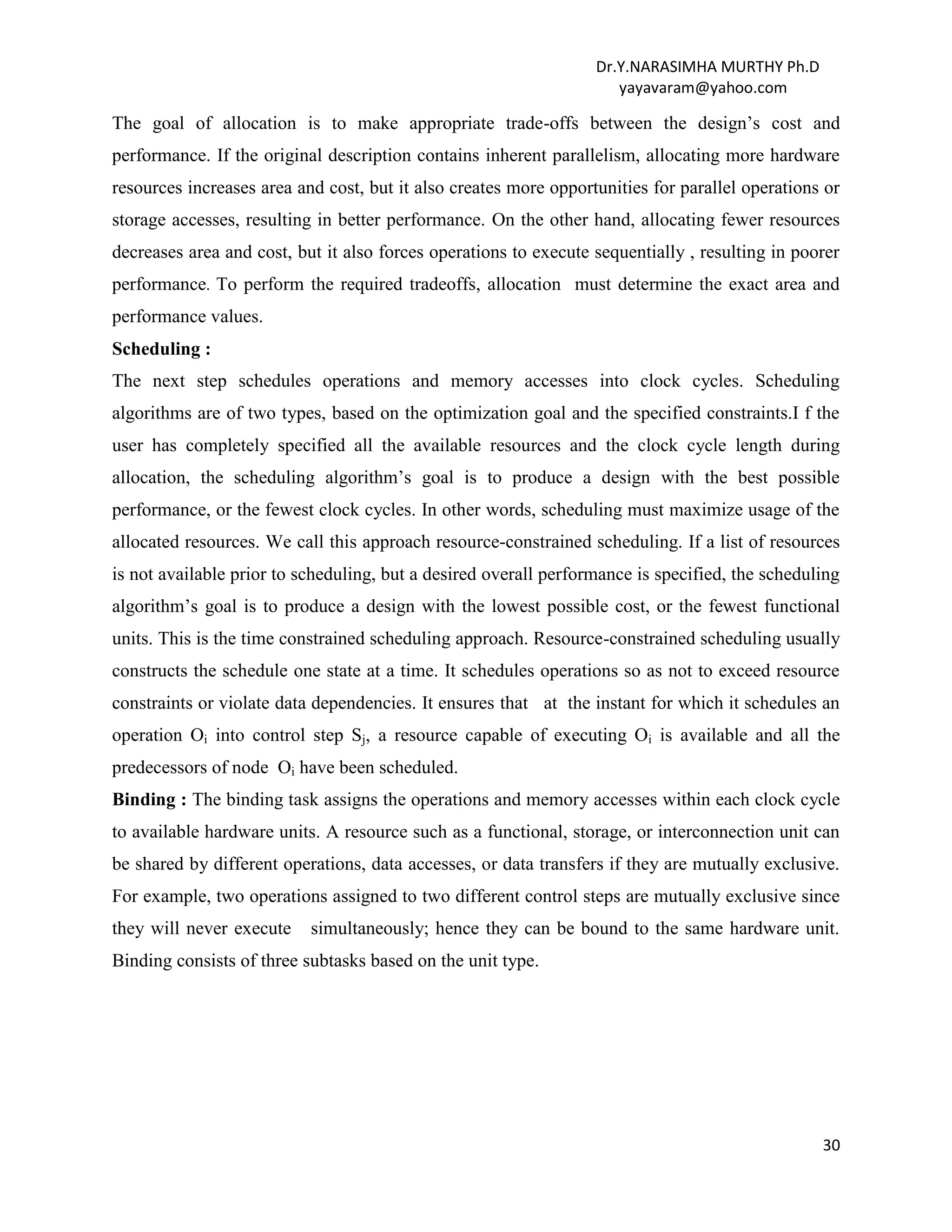 Dr.Y.NARASIMHA MURTHY Ph.D
yayavaram@yahoo.com
30
The goal of allocation is to make appropriate trade-offs between the design’s cost and
performance. If the original description contains inherent parallelism, allocating more hardware
resources increases area and cost, but it also creates more opportunities for parallel operations or
storage accesses, resulting in better performance. On the other hand, allocating fewer resources
decreases area and cost, but it also forces operations to execute sequentially , resulting in poorer
performance. To perform the required tradeoffs, allocation must determine the exact area and
performance values.
Scheduling :
The next step schedules operations and memory accesses into clock cycles. Scheduling
algorithms are of two types, based on the optimization goal and the specified constraints.I f the
user has completely specified all the available resources and the clock cycle length during
allocation, the scheduling algorithm’s goal is to produce a design with the best possible
performance, or the fewest clock cycles. In other words, scheduling must maximize usage of the
allocated resources. We call this approach resource-constrained scheduling. If a list of resources
is not available prior to scheduling, but a desired overall performance is specified, the scheduling
algorithm’s goal is to produce a design with the lowest possible cost, or the fewest functional
units. This is the time constrained scheduling approach. Resource-constrained scheduling usually
constructs the schedule one state at a time. It schedules operations so as not to exceed resource
constraints or violate data dependencies. It ensures that at the instant for which it schedules an
operation Oi into control step Sj, a resource capable of executing Oi is available and all the
predecessors of node Oi have been scheduled.
Binding : The binding task assigns the operations and memory accesses within each clock cycle
to available hardware units. A resource such as a functional, storage, or interconnection unit can
be shared by different operations, data accesses, or data transfers if they are mutually exclusive.
For example, two operations assigned to two different control steps are mutually exclusive since
they will never execute simultaneously; hence they can be bound to the same hardware unit.
Binding consists of three subtasks based on the unit type.
 