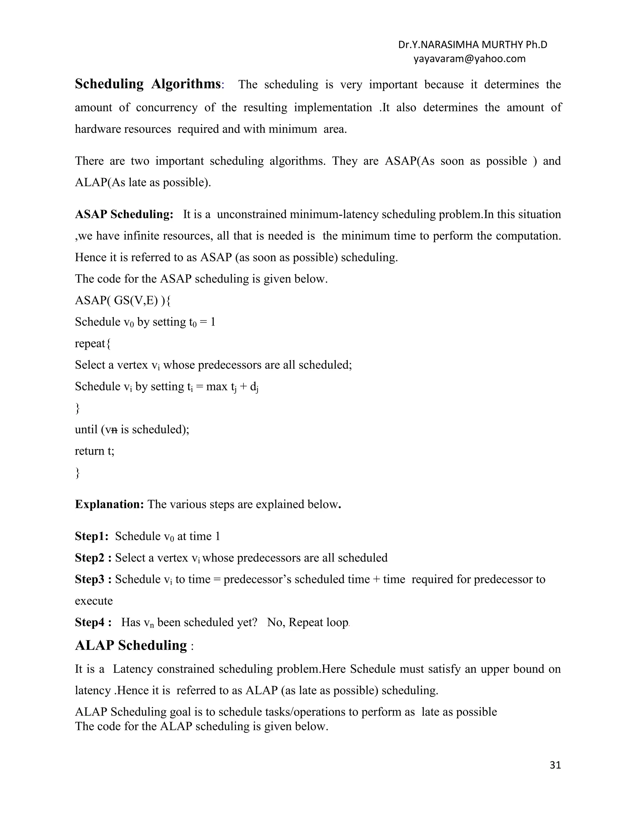 Dr.Y.NARASIMHA MURTHY Ph.D
yayavaram@yahoo.com
31
Scheduling Algorithms: The scheduling is very important because it determines the
amount of concurrency of the resulting implementation .It also determines the amount of
hardware resources required and with minimum area.
There are two important scheduling algorithms. They are ASAP(As soon as possible ) and
ALAP(As late as possible).
ASAP Scheduling: It is a unconstrained minimum-latency scheduling problem.In this situation
,we have infinite resources, all that is needed is the minimum time to perform the computation.
Hence it is referred to as ASAP (as soon as possible) scheduling.
The code for the ASAP scheduling is given below.
ASAP( GS(V,E) ){
Schedule v0 by setting t0 = 1
repeat{
Select a vertex vi whose predecessors are all scheduled;
Schedule vi by setting ti = max tj + dj
}
until (vn is scheduled);
return t;
}
Explanation: The various steps are explained below.
Step1: Schedule v0 at time 1
Step2 : Select a vertex vi whose predecessors are all scheduled
Step3 : Schedule vi to time = predecessor’s scheduled time + time required for predecessor to
execute
Step4 : Has vn been scheduled yet? No, Repeat loop.
ALAP Scheduling :
It is a Latency constrained scheduling problem.Here Schedule must satisfy an upper bound on
latency .Hence it is referred to as ALAP (as late as possible) scheduling.
ALAP Scheduling goal is to schedule tasks/operations to perform as late as possible
The code for the ALAP scheduling is given below.
 