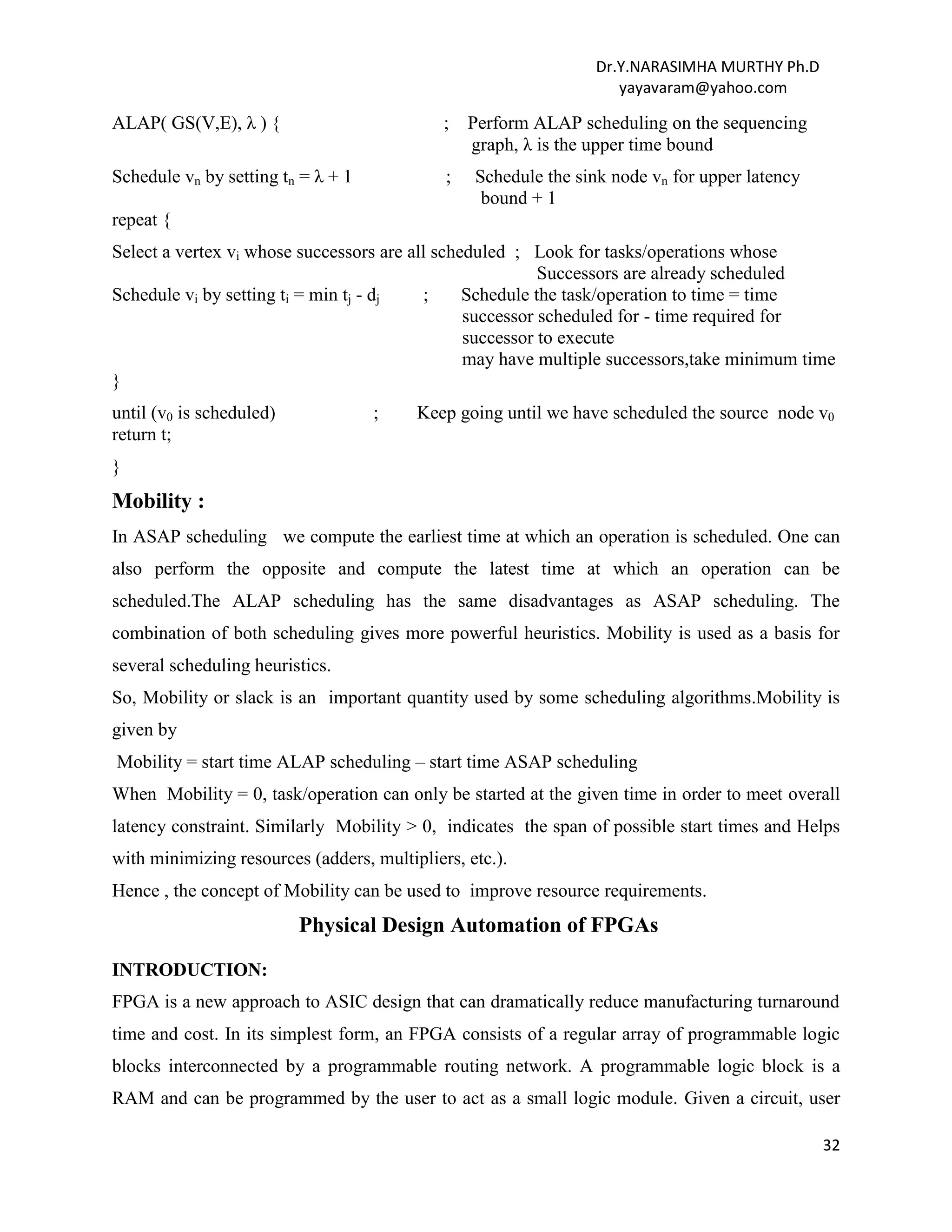 Dr.Y.NARASIMHA MURTHY Ph.D
yayavaram@yahoo.com
32
ALAP( GS(V,E), λ ) { ; Perform ALAP scheduling on the sequencing
graph, λ is the upper time bound
Schedule vn by setting tn = λ + 1 ; Schedule the sink node vn for upper latency
bound + 1
repeat {
Select a vertex vi whose successors are all scheduled ; Look for tasks/operations whose
Successors are already scheduled
Schedule vi by setting ti = min tj - dj ; Schedule the task/operation to time = time
successor scheduled for - time required for
successor to execute
may have multiple successors,take minimum time
}
until (v0 is scheduled) ; Keep going until we have scheduled the source node v0
return t;
}
Mobility :
In ASAP scheduling we compute the earliest time at which an operation is scheduled. One can
also perform the opposite and compute the latest time at which an operation can be
scheduled.The ALAP scheduling has the same disadvantages as ASAP scheduling. The
combination of both scheduling gives more powerful heuristics. Mobility is used as a basis for
several scheduling heuristics.
So, Mobility or slack is an important quantity used by some scheduling algorithms.Mobility is
given by
Mobility = start time ALAP scheduling – start time ASAP scheduling
When Mobility = 0, task/operation can only be started at the given time in order to meet overall
latency constraint. Similarly Mobility > 0, indicates the span of possible start times and Helps
with minimizing resources (adders, multipliers, etc.).
Hence , the concept of Mobility can be used to improve resource requirements.
Physical Design Automation of FPGAs
INTRODUCTION:
FPGA is a new approach to ASIC design that can dramatically reduce manufacturing turnaround
time and cost. In its simplest form, an FPGA consists of a regular array of programmable logic
blocks interconnected by a programmable routing network. A programmable logic block is a
RAM and can be programmed by the user to act as a small logic module. Given a circuit, user
 