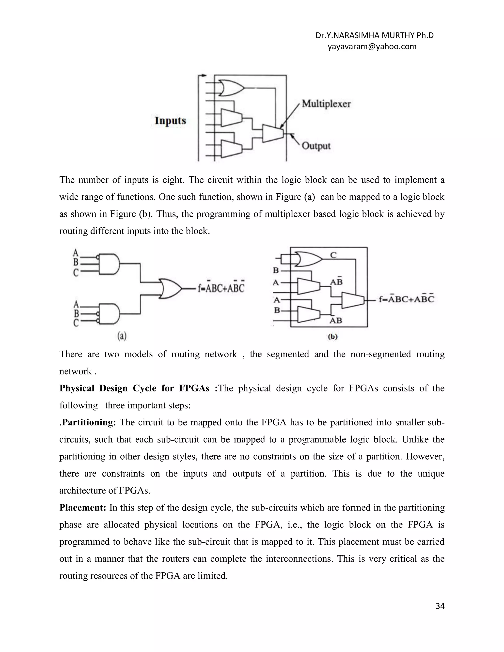 Dr.Y.NARASIMHA MURTHY Ph.D
yayavaram@yahoo.com
34
The number of inputs is eight. The circuit within the logic block can be used to implement a
wide range of functions. One such function, shown in Figure (a) can be mapped to a logic block
as shown in Figure (b). Thus, the programming of multiplexer based logic block is achieved by
routing different inputs into the block.
There are two models of routing network , the segmented and the non-segmented routing
network .
Physical Design Cycle for FPGAs :The physical design cycle for FPGAs consists of the
following three important steps:
.Partitioning: The circuit to be mapped onto the FPGA has to be partitioned into smaller sub-
circuits, such that each sub-circuit can be mapped to a programmable logic block. Unlike the
partitioning in other design styles, there are no constraints on the size of a partition. However,
there are constraints on the inputs and outputs of a partition. This is due to the unique
architecture of FPGAs.
Placement: In this step of the design cycle, the sub-circuits which are formed in the partitioning
phase are allocated physical locations on the FPGA, i.e., the logic block on the FPGA is
programmed to behave like the sub-circuit that is mapped to it. This placement must be carried
out in a manner that the routers can complete the interconnections. This is very critical as the
routing resources of the FPGA are limited.
 