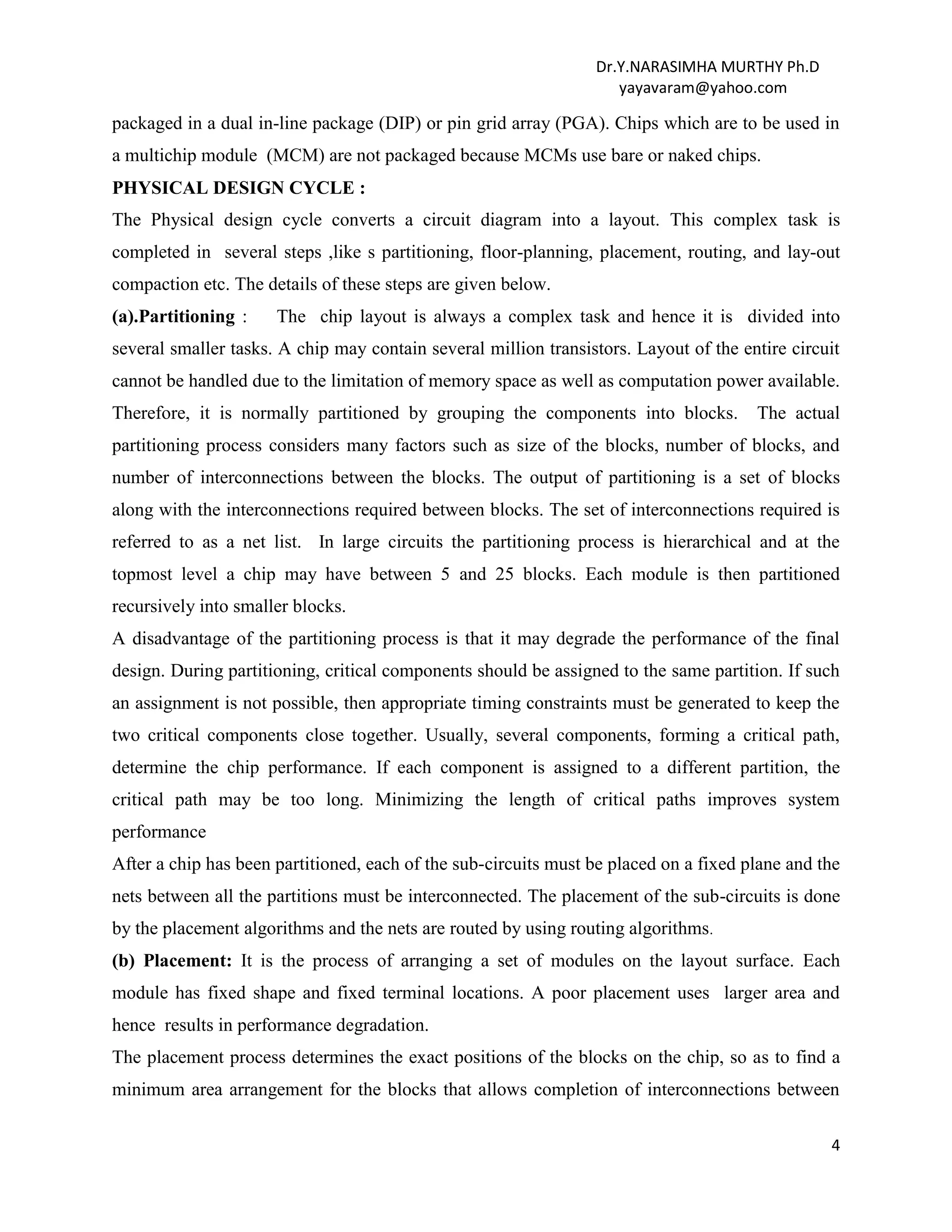 Dr.Y.NARASIMHA MURTHY Ph.D
yayavaram@yahoo.com
4
packaged in a dual in-line package (DIP) or pin grid array (PGA). Chips which are to be used in
a multichip module (MCM) are not packaged because MCMs use bare or naked chips.
PHYSICAL DESIGN CYCLE :
The Physical design cycle converts a circuit diagram into a layout. This complex task is
completed in several steps ,like s partitioning, floor-planning, placement, routing, and lay-out
compaction etc. The details of these steps are given below.
(a).Partitioning : The chip layout is always a complex task and hence it is divided into
several smaller tasks. A chip may contain several million transistors. Layout of the entire circuit
cannot be handled due to the limitation of memory space as well as computation power available.
Therefore, it is normally partitioned by grouping the components into blocks. The actual
partitioning process considers many factors such as size of the blocks, number of blocks, and
number of interconnections between the blocks. The output of partitioning is a set of blocks
along with the interconnections required between blocks. The set of interconnections required is
referred to as a net list. In large circuits the partitioning process is hierarchical and at the
topmost level a chip may have between 5 and 25 blocks. Each module is then partitioned
recursively into smaller blocks.
A disadvantage of the partitioning process is that it may degrade the performance of the final
design. During partitioning, critical components should be assigned to the same partition. If such
an assignment is not possible, then appropriate timing constraints must be generated to keep the
two critical components close together. Usually, several components, forming a critical path,
determine the chip performance. If each component is assigned to a different partition, the
critical path may be too long. Minimizing the length of critical paths improves system
performance
After a chip has been partitioned, each of the sub-circuits must be placed on a fixed plane and the
nets between all the partitions must be interconnected. The placement of the sub-circuits is done
by the placement algorithms and the nets are routed by using routing algorithms.
(b) Placement: It is the process of arranging a set of modules on the layout surface. Each
module has fixed shape and fixed terminal locations. A poor placement uses larger area and
hence results in performance degradation.
The placement process determines the exact positions of the blocks on the chip, so as to find a
minimum area arrangement for the blocks that allows completion of interconnections between
 