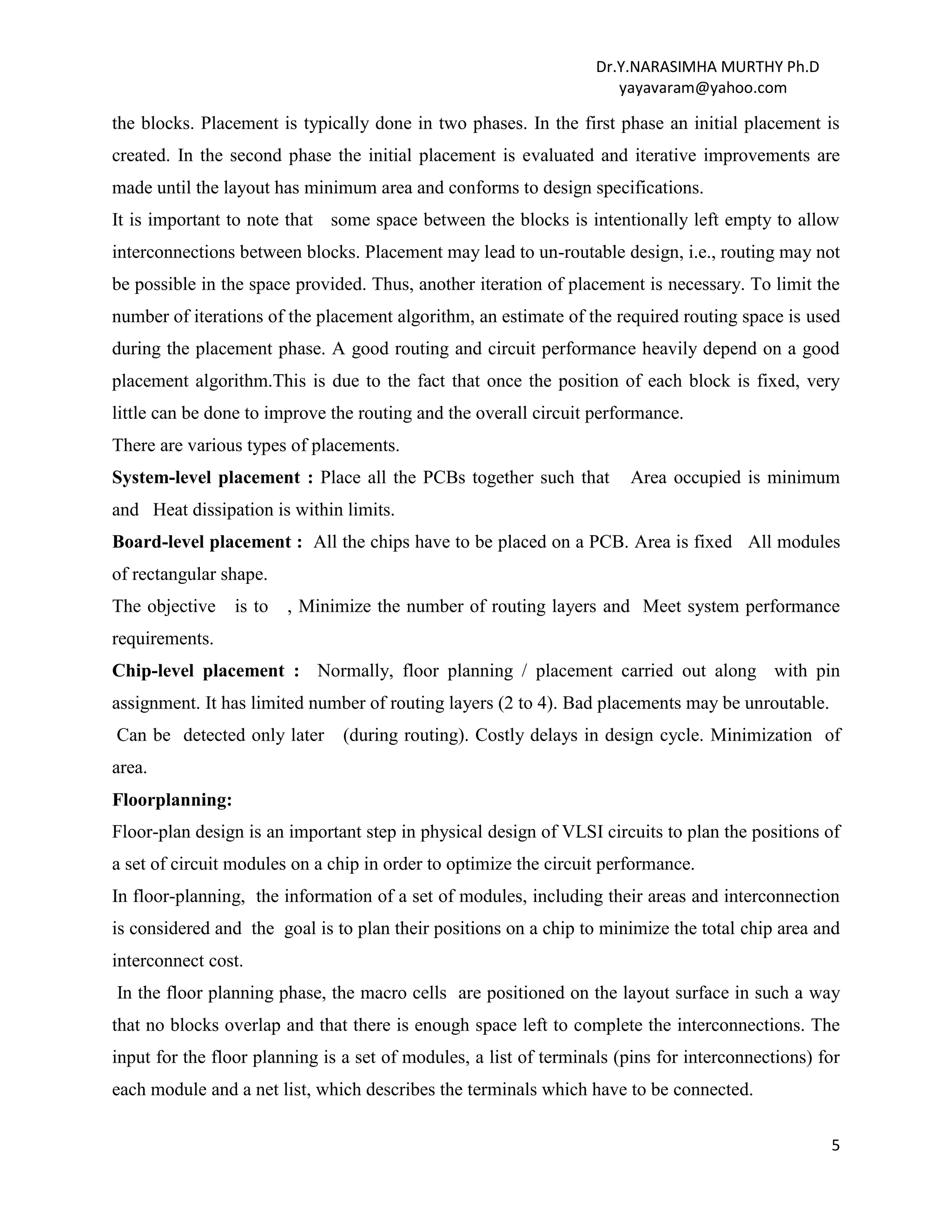 Dr.Y.NARASIMHA MURTHY Ph.D
yayavaram@yahoo.com
5
the blocks. Placement is typically done in two phases. In the first phase an initial placement is
created. In the second phase the initial placement is evaluated and iterative improvements are
made until the layout has minimum area and conforms to design specifications.
It is important to note that some space between the blocks is intentionally left empty to allow
interconnections between blocks. Placement may lead to un-routable design, i.e., routing may not
be possible in the space provided. Thus, another iteration of placement is necessary. To limit the
number of iterations of the placement algorithm, an estimate of the required routing space is used
during the placement phase. A good routing and circuit performance heavily depend on a good
placement algorithm.This is due to the fact that once the position of each block is fixed, very
little can be done to improve the routing and the overall circuit performance.
There are various types of placements.
System-level placement : Place all the PCBs together such that Area occupied is minimum
and Heat dissipation is within limits.
Board-level placement : All the chips have to be placed on a PCB. Area is fixed All modules
of rectangular shape.
The objective is to , Minimize the number of routing layers and Meet system performance
requirements.
Chip-level placement : Normally, floor planning / placement carried out along with pin
assignment. It has limited number of routing layers (2 to 4). Bad placements may be unroutable.
Can be detected only later (during routing). Costly delays in design cycle. Minimization of
area.
Floorplanning:
Floor-plan design is an important step in physical design of VLSI circuits to plan the positions of
a set of circuit modules on a chip in order to optimize the circuit performance.
In floor-planning, the information of a set of modules, including their areas and interconnection
is considered and the goal is to plan their positions on a chip to minimize the total chip area and
interconnect cost.
In the floor planning phase, the macro cells are positioned on the layout surface in such a way
that no blocks overlap and that there is enough space left to complete the interconnections. The
input for the floor planning is a set of modules, a list of terminals (pins for interconnections) for
each module and a net list, which describes the terminals which have to be connected.
 